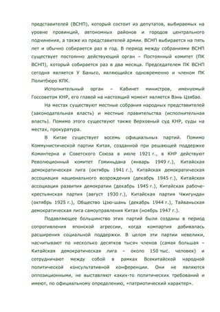представителей (ВСНП), который состоит из депутатов, выбираемых на
уровне провинций, автономных районов и городов центрального
подчинения, а также из представителей армии. ВСНП выбирается на пять
лет и обычно собирается раз в год. В период между собраниями ВСНП
существует постоянно действующий орган – Постоянный комитет (ПК
ВСНП), который собирается раз в два месяца. Председателем ПК ВСНП
сегодня является У Баньго, являющийся одновременно и членом ПК
Политбюро КПК.
Исполнительный орган – Кабинет министров, именуемый
Госсоветом КНР, его главой на настоящий момент является Вэнь Цзябао.
На местах существуют местные собрания народных представителей
(законодательная власть) и местные правительства (исполнительная
власть). Помимо этого существуют также Верховный суд КНР, суды на
местах, прокуратура.
В Китае существует восемь официальных партий. Помимо
Коммунистической партии Китая, созданной при решающей поддержке
Коминтерна и Советского Союза в июле 1921 г., в КНР действуют
Революционный комитет Гоминьдана (январь 1949 г.), Китайская
демократическая лига (октябрь 1941 г.), Китайская демократическая
ассоциация национального возрождения (декабрь 1945 г.), Китайская
ассоциация развития демократии (декабрь 1945 г.), Китайская рабоче-
крестьянская партия (август 1930 г.), Китайская партия Чжигундан
(октябрь 1925 г.), Общество Цзю-шань (декабрь 1944 г.), Тайваньская
демократическая лига самоуправления Китая (ноябрь 1947 г.).
Подавляющее большинство этих партий были созданы в период
сопротивления японской агрессии, когда компартия добивалась
расширения социальной поддержки. В целом эти партии невелики,
насчитывают по несколько десятков тысяч членов (самая большая –
Китайская демократическая лига – около 150 тыс. человек) и
сотрудничают между собой в рамках Всекитайской народной
политической консультативной конференции. Они не являются
оппозиционными, не выставляют каких-то политических требований и
имеют, по официальному определению, «патриотический характер».
 