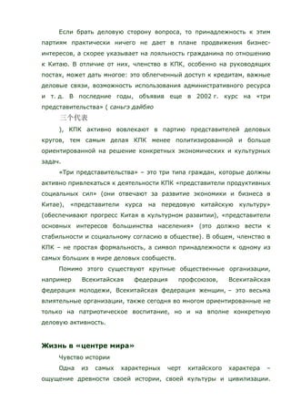 Если брать деловую сторону вопроса, то принадлежность к этим
партиям практически ничего не дает в плане продвижения бизнес-
интересов, а скорее указывает на лояльность гражданина по отношению
к Китаю. В отличие от них, членство в КПК, особенно на руководящих
постах, может дать многое: это облегченный доступ к кредитам, важные
деловые связи, возможность использования административного ресурса
и т. д. В последние годы, объявив еще в 2002 г. курс на «три
представительства» ( саньгэ дайбяо
), КПК активно вовлекают в партию представителей деловых
кругов, тем самым делая КПК менее политизированной и больше
ориентированной на решение конкретных экономических и культурных
задач.
«Три представительства» – это три типа граждан, которые должны
активно привлекаться к деятельности КПК «представители продуктивных
социальных сил» (они отвечают за развитие экономики и бизнеса в
Китае), «представители курса на передовую китайскую культуру»
(обеспечивают прогресс Китая в культурном развитии), «представители
основных интересов большинства населения» (это должно вести к
стабильности и социальному согласию в обществе). В общем, членство в
КПК – не простая формальность, а символ принадлежности к одному из
самых больших в мире деловых сообществ.
Помимо этого существуют крупные общественные организации,
например Всекитайская федерация профсоюзов, Всекитайская
федерация молодежи, Всекитайская федерация женщин, – это весьма
влиятельные организации, также сегодня во многом ориентированные не
только на патриотическое воспитание, но и на вполне конкретную
деловую активность.
Жизнь в «центре мира»
Чувство истории
Одна из самых характерных черт китайского характера –
ощущение древности своей истории, своей культуры и цивилизации.
 