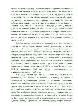 Именно это дает китайскому населению некое внутреннее преимущество
над другими нациями. Чувство истории очень важно для китайцев, и
если вы не являетесь серьезным специалистом в этом вопросе, никогда
не вступайте в споры с китайцами по поводу их истории, не обсуждайте
ни древних, ни современных китайских правителей. Но если вы
действительно хорошо знаете и чувствуете историю Китая (здесь не
имеется в виду, что вы просто прочитали популярную книжку или даже
учебник по истории Китая), то ваши знания будут высоко оценены
китайцами. Ведь если иностранец разбирается в истории Китая и сносно
говорит на китайском языке, то он хотя он и не перестает быть
«варваром», но, по крайней мере, показывает, что понимает значимость
Китая для мира.
Китайцы всегда демонстрируют вежливость в этом вопросе и
никогда не сопоставляют возраст своей цивилизации с другими
культурами. Они просто постоянно упоминают, когда была построена
Великая Китайская стена, когда жил Конфуций, когда возникла первая
империя на территории Китая, когда были написаны первые трактаты. В
отличие от других стран, история для Китая всегда оценивается
позитивно, в ней нет ошибок, хотя есть «разные периоды». С негативом
воспринимается лишь история западных стран в XIX в., а все остальные
вторжения, например сюнну и киданей в XV в. на север Китая, монголов
(XIII в.), маньчжуров (XVII—нач. XX вв.), воспринимаются как
внутренние «азиатские» проблемы.
Китайцы действительно многое сделали первыми, и не потому, что
обладали лучшей сметкой, чем европейцы, а потому, что долгое и
непрерывное существование цивилизации позволяло накапливать
знания. Они во многом опередили Европу, и этим по праву гордятся. Так,
бумага была изобретена в Китае во II в. н. э., а в Европе начала
использоваться не ранее VIII столетия. Приблизительно в то же время в
Китае был изобретен компас, благодаря которому китайцы получили
возможность относительно безопасно путешествовать по морю. Компас
не был похож на современный, а представлял собой намагниченный
кусочек металла, закрепленный на полоске дерева, которая плавала в
 