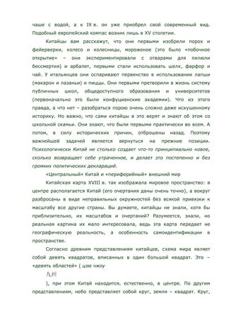 чаше с водой, а к IX в. он уже приобрел свой современный вид.
Подобный европейский компас возник лишь в XV столетии.
Китайцы вам расскажут, что они первыми изобрели порох и
фейерверки, колесо и колесницы, мороженое (это было «побочное
открытие» – они экспериментировали с отварами для пилюли
бессмертия) и арбалет, первыми стали использовать шелк, фарфор и
чай. У итальянцев они оспаривают первенство в использовании лапши
(макарон и лазаньи) и пиццы. Они первыми претворили в жизнь систему
публичных школ, общедоступного образования и университетов
(первоначально это были конфуцианские академии). Что из этого
правда, а что нет – разобраться порою очень сложно даже искушенному
историку. Но важно, что сами китайцы в это верят и знают об этом со
школьной скамьи. Они знают, что были первыми практически во всем. А
потом, в силу исторических причин, отброшены назад. Поэтому
важнейшей задачей является вернуться на прежние позиции.
Психологически Китай не столько создает что-то принципиально новое,
сколько возвращает себе утраченное, и делает это постепенно и без
громких политических деклараций.
«Центральный» Китай и «периферийный» внешний мир
Китайская карта XVIII в. так изображала мировое пространство: в
центре располагается Китай (его очертания даны очень точно), а вокруг
разбросаны в виде неправильных окружностей без всякой привязки к
масштабу все другие страны. Вы думаете, китайцы не знали, хотя бы
приблизительно, их масштабов и очертаний? Разумеется, знали, но
реальная картина их мало интересовала, ведь эта карта передает не
географическую реальность, а особенность самоидентификации в
пространстве.
Согласно древним представлениям китайцев, схема мира являет
собой девять квадратов, вписанных в один большой квадрат. Это –
«девять областей» ( цзю чжоу
), при этом Китай находится, естественно, в центре. По другим
представлениям, небо представляет собой круг, земля – квадрат. Круг,
 