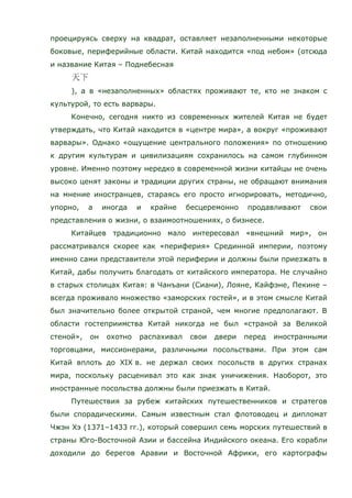 проецируясь сверху на квадрат, оставляет незаполненными некоторые
боковые, периферийные области. Китай находится «под небом» (отсюда
и название Китая – Поднебесная
), а в «незаполненных» областях проживают те, кто не знаком с
культурой, то есть варвары.
Конечно, сегодня никто из современных жителей Китая не будет
утверждать, что Китай находится в «центре мира», а вокруг «проживают
варвары». Однако «ощущение центрального положения» по отношению
к другим культурам и цивилизациям сохранилось на самом глубинном
уровне. Именно поэтому нередко в современной жизни китайцы не очень
высоко ценят законы и традиции других страны, не обращают внимания
на мнение иностранцев, стараясь его просто игнорировать, методично,
упорно, а иногда и крайне бесцеремонно продавливают свои
представления о жизни, о взаимоотношениях, о бизнесе.
Китайцев традиционно мало интересовал «внешний мир», он
рассматривался скорее как «периферия» Срединной империи, поэтому
именно сами представители этой периферии и должны были приезжать в
Китай, дабы получить благодать от китайского императора. Не случайно
в старых столицах Китая: в Чанъани (Сиани), Лояне, Кайфэне, Пекине –
всегда проживало множество «заморских гостей», и в этом смысле Китай
был значительно более открытой страной, чем многие предполагают. В
области гостеприимства Китай никогда не был «страной за Великой
стеной», он охотно распахивал свои двери перед иностранными
торговцами, миссионерами, различными посольствами. При этом сам
Китай вплоть до XIX в. не держал своих посольств в других странах
мира, поскольку расценивал это как знак уничижения. Наоборот, это
иностранные посольства должны были приезжать в Китай.
Путешествия за рубеж китайских путешественников и стратегов
были спорадическими. Самым известным стал флотоводец и дипломат
Чжэн Хэ (1371–1433 гг.), который совершил семь морских путешествий в
страны Юго-Восточной Азии и бассейна Индийского океана. Его корабли
доходили до берегов Аравии и Восточной Африки, его картографы
 