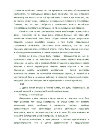 составили наиболее точные по тем временам описания обследованных
местностей. Но экспедиции вскоре были свернуты, так как китайский
император посчитал это пустой тратой денег – ведь и так известно, что
за морями живут лишь «варвары» и подданные китайского императора.
Главное, что от них требуется, – признавать власть китайского
императора и привозить небольшие, но тонко продуманные подарки.
Китай в этом плане сформировал очень необычную систему сбора
дани – принимая ее, он чаще всего отдавал больше, чем брал. Для
китайских правителей дань была скорее особым видом ритуального
подарка, нежели способом наживы и тем более поддержания
собственной экономики. Достаточно было показать, что ты готов
признать верховенство китайской власти, чтобы быть хорошо принятым
и облагодетельствованным в самом широком смысле этого слова.
Китаю не очень нужны были товары – большинство из них он
производил сам, а на некоторые долгое время держал монополию,
например, на шелк, чай и фарфор. Китай нуждался в расширении своего
влияния и новых территориях. Именно таким образом – за счет
признания власти китайского императора – Китаю досталось
большинство земель на нынешней периферии страны, в частности в
Центральной Азии и на южных рубежах, а название пограничной северо-
западной области Синьцзян так и переводиться – Новые границы (
). Даже Тибет вошел в состав Китая, по сути, обратившись за
военной защитой к правителю Поднебесной империи.
Китайцы и иностранцы
Отношение к иностранцам в Китае меняется с каждым годом. Еще
пару десятков лет назад иностранец на улице Китае мог вызвать
настоящий затор, особенно в маленьком городке: китайцы
останавливали свои велосипеды, активно обсуждали внешность
иностранца, иногда пытались дотронуться до него. Сегодня конечно же
никакого культурного шока иностранец не вызывает.
В целом отношение к иностранцам – вполне прагматичное и
потребительское, что в целом соответствует и традиционной
 