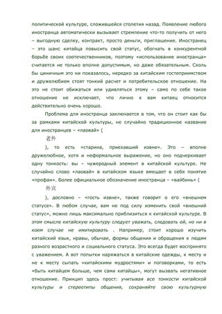 политической культуре, сложившейся столетия назад. Появление любого
иностранца автоматически вызывает стремление что-то получить от него
– выгодную сделку, контракт, просто деньги, приглашение. Иностранец
– это шанс китайца повысить свой статус, обогнать в конкурентной
борьбе своих соотечественников, поэтому «использование иностранца»
считается не только вполне допустимым, но даже обязательным. Сколь
бы циничным это ни показалось, нередко за китайским гостеприимством
и дружелюбием стоят тонкий расчет и потребительское отношение. На
это не стоит обижаться или удивляться этому – само по себе такое
отношение не исключает, что лично к вам китаец относится
действительно очень хорошо.
Проблема для иностранца заключается в том, что он стоит как бы
за рамками китайской культуры, не случайно традиционное название
для иностранцев – «лаовай» (
), то есть «старина, приехавший извне». Это – вполне
дружелюбное, хотя и неформальное выражение, но оно подчеркивает
одну тонкость: вы – чужеродный элемент в китайской культуре. Не
случайно слово «лаовай» в китайском языке вмещает в себя понятие
«профан». Более официальное обозначение иностранца – «вайбинь» (
), дословно – «гость извне», также говорит о его «внешнем
статусе». В любом случае, вам не под силу изменить свой «внешний
статус», можно лишь максимально приблизиться к китайской культуре. В
этом смысле китайскую культуру следует уважать, следовать ей, но ни в
коем случае не имитировать . Например, стоит хорошо изучить
китайский язык, нравы, обычаи, формы общения и обращения к людям
разного возрастного и социального статуса. Это всегда будет воспринято
с уважением. А вот попытки наряжаться в китайские одежды, к месту и
не к месту сыпать «китайскими мудростями» и поговорками, то есть
«быть китайцем больше, чем сами китайцы», могут вызвать негативное
отношение. Принцип здесь прост: учитывая все тонкости китайской
культуры и стереотипы общения, сохраняйте свою культурную
 