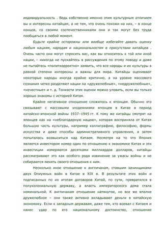 индивидуальность . Ведь собственно именно этим культурным отличием
вы и интересны китайцам, а не тем, что очень похожи на них, – в конце
концов, со своими соотечественниками они и так могут без труда
пообщаться в любой момент.
Будьте крайне осторожны или вообще избегайте давать оценку
любым нациям, народам и национальностям в присутствии китайцев .
Очень часто они могут спросить вас, как вы относитесь к той или иной
нации, – никогда не пускайтесь в рассуждения по этому поводу и даже
не пытайтесь «политкорректно» заявить, что все народы и их культуры в
равной степени интересны и важны для мира. Китайцы оценивают
некоторые народы иногда крайне критично, а на уровне массового
сознания четко разделяют нации на «дружелюбные», «недружелюбные»,
«нечестные» и т. д. Тонкости этих оценок можно уловить, если вы только
хорошо знакомы с историей Китая.
Крайне негативное отношение сложилось к японцам. Обычно это
связывают с массовыми злодеяниями японцев в Китае в период
китайско-японской войны 1937–1945 гг. К тому же китайцы смотрят на
японцев как на «неблагодарную нацию», которая восприняла от Китая
большую часть культуры, например каллиграфию, философию, формы
искусства и даже способы административного управления, а затем
попыталась возвыситься над Китаем. Несмотря на то что Япония
является инвестором номер один по отношению к экономике Китая и эти
инвестиции измеряются десятками миллиардов долларов, китайцы
рассматривают это как особого рода извинение за ужасы войны и не
собираются менять своего отношения к ним.
Несколько иное отношение к англичанам, ставшим зачинщиками
двух Опиумных войн в Китае в XIХ в. В результате этих войн и
подписанных по их итогам договоров Китай, по сути, превратился в
полуколониальную державу, а власть императорского дома стала
номинальной. К англичанам отношение натянутое, но все же вполне
дружелюбное – они также активно вкладывают деньги в китайскую
экономику. Если к западным державам, даже тем, кто воевал с Китаем и
нанес удар по его национальному достоинству, отношение
 