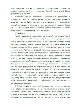 снисходительное (все же – «варвары»), то отношение к азиатским
соседям (многие из них – «отпрыски Китая»!) значительно более
требовательное и суровое.
Избегайте любого обсуждения национальных достоинств и
недостатков азиатских соседей Китая, но при этом ваше мнение о
западных странах будет воспринято с интересом . И естественно,
избегайте обсуждения вопросов о территориальных претензиях Китая,
так как это требует очень высокого уровня подготовки и может
рассорить вас с вашими китайскими партнерами.
Мягкая сила
Китай традиционно продвигается во внешний мир неторопливо и
внешне неагрессивно. Это – очень старая тактика, сформировавшаяся
еще в древности в Восточной Азии, в использовании которой Китай
преуспел. Пиррова победа, которая нередко так высоко ценится на
Западе, никогда не была целью Китая – плод должен созреть и сам
упасть в руки. Поэтому во внешней политике, равно как и во время
деловых переговоров, Китай действует очень неторопливо, но при этом
исключительно настойчиво. Если что-то не удается, например во время
переговоров иностранная делегация наотрез отказывается обсуждать
предложения китайской стороны, китайцы никогда не впадают в уныние.
Они раз за разом, день за днем будут возвращаться к своему
предложению, формулируя его по-разному, заходя с разных сторон, но
обычно в конце концов добиваются успеха. Это и есть знаменитый
китайский способ действий, получивший в политике наименование
«мягкой силы». В известной степени она логически противостоит
западному типу «жесткой силы» – попыткам решить любую проблему
резко, агрессивно, желательно в кратчайший срок, не считаясь с
материальными потерями.
В Китае, напротив, важен именно результат, причем не важно,
каким образом он достигается, – в этом плане китайская сторона может
быть очень гибкой. При необходимости китайцы могут идти на любые
уступки, показывать свое полное подчинение и согласие, юлить и даже
на первый взгляд поступаться своей гордостью. Но точно так же при
 