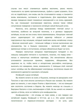 случае они могут становиться крайне жесткими, резко менять
тональность на прямо противоположную, грубить и даже угрожать. Если
это не подействует, они вновь как бы откатываются назад и становятся
вновь вежливыми, льстивыми и податливыми. Для европейцев такая
манера поведения может показаться неискренней и не очень красивой.
Но, как показывает многовековая практика, именно такое гибкое
ситуативное поведение и приносило китайцам самый большой успех.
Конечно, есть разница между проявлением «мягкой силы» в
политике, особенно во внешней политике, и в деловых традициях
китайцев, но все же они очень тесно взаимосвязаны. Концепция «мягкой
силы» характеризует тот особый характер гибкости и умения
подстроиться под ситуацию, который свойствен всему китайскому этносу
. Величие конечной цели – тотальная победа и полное вытеснение как
конкурентов, так и бывших союзников – заслоняет собой некие
временные потери и отступления, которые обязательно будут на пути.
Нередко неопытные западные переговорщики попадают в эту
ловушку кажущейся мягкости и льстивости, полагая, что перед ними –
милые и неопытные китайские партнеры. Это впечатление обычно
усиливается роскошным приемом, подарками, обещаниями. Все
нацелено на то, чтобы мягко и неторопливо расслабить иностранца,
выяснить его намерения, связи, возможности. С помощью этой «мягкой
силы» китайцы как бы обволакивают иностранца, постепенно лишая его
возможности адекватно оценивать ситуацию.
Конфуций и душа китайцев
Вы можете ничего не знать о Пушкине, никогда не раскрывать книг
Толстого и при этом вполне состояться в России как человек. Вы можете
даже не помнить, о чем спорил Платон с Аристотелем, – это не помешает
вам сколотить состояние в Европе. Вы можете никогда не слышать о
Бертране Расселе и стать миллионером в США. Но вы ничего не сможете
сделать в Китае, если не поймете сути конфуцианства.
Конфуцианство – это отнюдь не тоже самое, о чем говорил сам
китайский мудрец Конфуций в VI–V вв. до н. э. Это целая система
политических и морально-этических взглядов – по сути, срез
 
