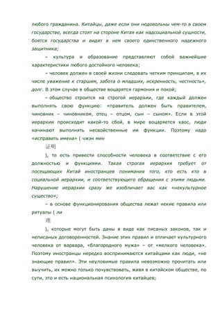 любого гражданина. Китайцы, даже если они недовольны чем-то в своем
государстве, всегда стоят на стороне Китая как надсоциальной сущности,
боятся государства и видят в нем своего единственного надежного
защитника;
– культура и образование представляют собой важнейшие
характеристики любого достойного человека;
– человек должен в своей жизни следовать четким принципам, в их
числе уважение к старшим, забота о младших, искренность, честность»,
долг. В этом случае в обществе воцарятся гармония и покой;
– общество строится на строгой иерархии, где каждый должен
выполнять свою функцию: «правитель должен быть правителем,
чиновник – чиновником, отец – отцом, сын – сыном». Если в этой
иерархии происходит какой-то сбой, в мире воцаряется хаос, люди
начинают выполнять несвойственные им функции. Поэтому надо
«исправить имена» ( чжэн мин
), то есть привести способности человека в соответствие с его
должностью и функциями. Такая строгая иерархия требует от
посещающих Китай иностранцев понимания того, кто есть кто в
социальной иерархии, и соответствующего обращения с этими людьми.
Нарушение иерархии сразу же изобличает вас как «некультурное
существо»;
– в основе функционирования общества лежат некие правила или
ритуалы ( ли
), которые могут быть даны в виде как писаных законов, так и
неписаных договоренностей. Знание этих правил и отличает культурного
человека от варвара, «благородного мужа» – от «мелкого человека».
Поэтому иностранцы нередко воспринимаются китайцами как люди, «не
знающие правил». Эти неуловимые правила невозможно прочитать или
выучить, их можно только почувствовать, живя в китайском обществе, по
сути, это и есть национальная психология китайцев;
 
