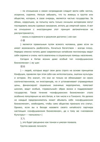 – по отношению к своим согражданам следует вести себя честно,
искренне, скромно. Нельзя забывать, что ты живешь в группе или
обществе, которые, в свою очередь, являются частью государства. За
обман, коррупцию, за попытку жить только личными интересами могут
последовать весьма суровые наказания, вплоть до смертной казни. А вот
на отношения с иностранцами этот принцип автоматически не
распространяется;
– жизнь в скромности и разумном достатке ( сяо-кан
) является правильным путем всякого человека, даже если он
имеет возможность разбогатеть. Кичиться богатством – всегда плохо.
Нередко именно потому даже современные китайские миллионеры ведут
себя скромно и очень часто вовлечены в социальную помощь населению.
Сегодня в Китае возник даже особый тип «конфуцианских
бизнесменов» ( жу шан
) – людей, которые ведут свои дела строго на основе принципов
Конфуция, проявляя при этом себя как интеллектуалы, знатоки культуры
и истории. Это значит, что они не только не обманывают ни своих
соотечественников, ни иностранцев, но и устанавливают справедливые
цены, финансируют социально значимые мероприятия, помогают
школам, ведут особый, «правильный» образ жизни и поддерживают
государство. Такое течение «конфуцианских бизнесменов» стало
особенно популярным на юге Китая, в том числе и в Гонконге. Но далеко
не каждый предприниматель может объявить себя «конфуцианским
бизнесменом», необходимо, чтобы само общество признало его статус.
Однако, если вы в беседе назовете своего китайского партнера
настоящим «конфуцианским бизнесменом», да к тому же «человеком
Культуры» – «вэньжэнь» (
), это будет расценено как тонкая и умелая похвала.
Группа важнее личности
 