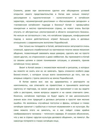 Скажите, разве при заключении сделки или обсуждении условий
открытия своего представительства в Китае вам сильно помогут
рассуждения о «дуалистическом – холистическом» в китайском
характере, «асимметричной дихотомии» и «бесчеловечном западном» и
«человечном китайском» подходе к бизнесу? Китай – чрезвычайно
конкретная и жестко прагматическая страна, он может очень быстро
отучить от абстрактных умопостроений в области конкретного бизнеса.
Но нельзя не согласиться с тем, что китайские традиции, конфуцианский
подход к жизни действительно играют большую роль в деловых
отношениях с современными жителями Поднебесной.
Как только вы попадаете в Китай, автоматически запускается очень
сложный, идеально отработанный на протяжении многих веков механизм
общения, позволяющий завоевать ваше доверие, сделать вас не просто
своим другом, но сторонником и даже лоббистом. Вы приезжаете в Китай
со своими целями и своим пониманием ситуации, а уезжаете, приняв
китайскую точку зрения.
Визит в Китай связан с множеством мелочей и ритуалов, о которых
вы можете не знать или их не замечать. Здесь сложился особого рода
бизнес-этикет, с которым лучше всего ознакомиться до того, как вы
впервые сойдете с трапа самолета на землю Поднебесной.
В Китае важно все: как вы здороваетесь и реагируете на
комплименты, как отвечаете на приветствие и принимаете визитную
карточку от партнера, на каком уровне вас принимают и как вы ведете
себя в ресторане, какие вопросы задаете и на какие отвечаете сами.
Конечно, китайские партнеры не будут ждать от вас досконального
знания всех этих традиций и деловых ритуалов и простят вам мелкие
ошибки. Но возможны случайные поступки и фразы, которые в глазах
китайцев граничат с грубостью и полным неуважением к их культуре. Вы
сами можете этого не заметить, но о вас пойдет слава крайне
необразованного человека – типичного варвара. И никакие объяснения,
что у вас в стране «другая культура делового общения», не помогут. Вы
навсегда потеряете в глазах китайцев лицо.
 