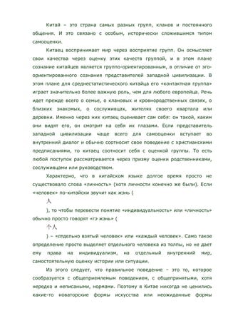Китай – это страна самых разных групп, кланов и постоянного
общения. И это связано с особым, исторически сложившимся типом
самооценки.
Китаец воспринимает мир через восприятие групп. Он осмысляет
свои качества через оценку этих качеств группой, и в этом плане
сознание китайцев является группо-ориентированным, в отличие от эго-
ориентированного сознания представителей западной цивилизации. В
этом плане для среднестатистического китайца его «контактная группа»
играет значительно более важную роль, чем для любого европейца. Речь
идет прежде всего о семье, о клановых и кровнородственных связях, о
близких знакомых, о сослуживцах, жителях своего квартала или
деревни. Именно через них китаец оценивает сам себя: он такой, каким
они видят его, он смотрит на себя их глазами. Если представитель
западной цивилизации чаще всего для самооценки вступает во
внутренний диалог и обычно соотносит свое поведение с христианскими
предписаниями, то китаец соотносит себя с оценкой группы. То есть
любой поступок рассматривается через призму оценки родственниками,
сослуживцами или руководством.
Характерно, что в китайском языке долгое время просто не
существовало слова «личность» (хотя личности конечно же были). Если
«человек» по-китайски звучит как жэнь (
), то чтобы перевести понятие «индивидуальность» или «личность»
обычно просто говорят «гэ жэнь» (
) – «отдельно взятый человек» или «каждый человек». Само такое
определение просто выделяет отдельного человека из толпы, но не дает
ему права на индивидуализм, на отдельный внутренний мир,
самостоятельную оценку истории или ситуации.
Из этого следует, что правильное поведение – это то, которое
сообразуется с общеприемлемым поведением, с общепринятыми, хотя
нередко и неписаными, нормами. Поэтому в Китае никогда не ценились
какие-то новаторские формы искусства или неожиданные формы
 