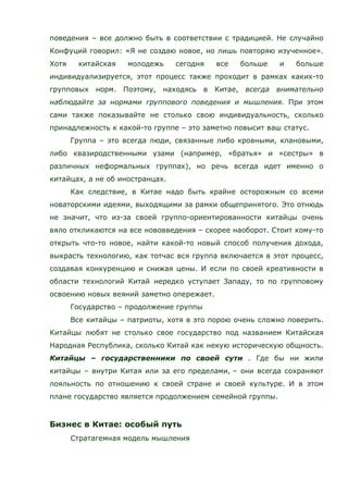 поведения – все должно быть в соответствии с традицией. Не случайно
Конфуций говорил: «Я не создаю новое, но лишь повторяю изученное».
Хотя китайская молодежь сегодня все больше и больше
индивидуализируется, этот процесс также проходит в рамках каких-то
групповых норм. Поэтому, находясь в Китае, всегда внимательно
наблюдайте за нормами группового поведения и мышления. При этом
сами также показывайте не столько свою индивидуальность, сколько
принадлежность к какой-то группе – это заметно повысит ваш статус.
Группа – это всегда люди, связанные либо кровными, клановыми,
либо квазиродственными узами (например, «братья» и «сестры» в
различных неформальных группах), но речь всегда идет именно о
китайцах, а не об иностранцах.
Как следствие, в Китае надо быть крайне осторожным со всеми
новаторскими идеями, выходящими за рамки общепринятого. Это отнюдь
не значит, что из-за своей группо-ориентированности китайцы очень
вяло откликаются на все нововведения – скорее наоборот. Стоит кому-то
открыть что-то новое, найти какой-то новый способ получения дохода,
выкрасть технологию, как тотчас вся группа включается в этот процесс,
создавая конкуренцию и снижая цены. И если по своей креативности в
области технологий Китай нередко уступает Западу, то по групповому
освоению новых веяний заметно опережает.
Государство – продолжение группы
Все китайцы – патриоты, хотя в это порою очень сложно поверить.
Китайцы любят не столько свое государство под названием Китайская
Народная Республика, сколько Китай как некую историческую общность.
Китайцы – государственники по своей сути . Где бы ни жили
китайцы – внутри Китая или за его пределами, – они всегда сохраняют
лояльность по отношению к своей стране и своей культуре. И в этом
плане государство является продолжением семейной группы.
Бизнес в Китае: особый путь
Стратагемная модель мышления
 