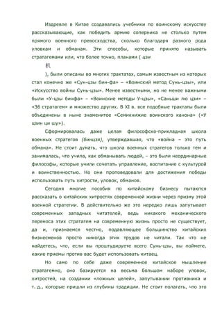 Издревле в Китае создавались учебники по воинскому искусству
рассказывающие, как победить армию соперника не столько путем
прямого военного превосходства, сколько благодаря разного рода
уловкам и обманам. Эти способы, которые принято называть
стратагемами или, что более точно, планами ( цзи
), были описаны во многих трактатах, самым известным из которых
стал конечно же «Сун-цзы бин-фа» – «Воинский метод Сунь-цзы», или
«Искусство войны Сунь-цзы». Менее известными, но не менее важными
были «У-цзы бинфа» – «Воинские методы У-цзы», «Саньши лю цзи» –
«З6 стратагем» и множество других. В XI в. все подобные трактаты были
объединены в ныне знаменитое «Семикнижие воинского канона» («У
цзин ци шу»).
Сформировалась даже целая философско-прикладная школа
военных стратегов (бинцзя), утверждавшая, что «война – это путь
обмана». Не стоит думать, что школа военных стратегов только тем и
занималась, что учила, как обманывать людей, – это были неординарные
философы, которые учили сочетать управление, воспитание с культурой
и воинственностью. Но они проповедовали для достижения победы
использовать путь хитрости, уловок, обманов.
Сегодня многие пособия по китайскому бизнесу пытаются
рассказать о китайских хитростях современной жизни через призму этой
военной стратегии. В действительно же это нередко лишь запутывает
современных западных читателей, ведь никакого механического
переноса этих стратагем на современную жизнь просто не существует,
да и, признаемся честно, подавляющее большинство китайских
бизнесменов просто никогда этих трудов не читали. Так что не
найдетесь, что, если вы проштудируете всего Сунь-цзы, вы поймете,
какие приемы против вас будет использовать китаец.
Но само по себе даже современное китайское мышление
стратагемно, оно базируется на весьма большом наборе уловок,
хитростей, на создании «ложных целей», запутывании противника и
т. д., которые пришли из глубины традиции. Не стоит полагать, что это
 