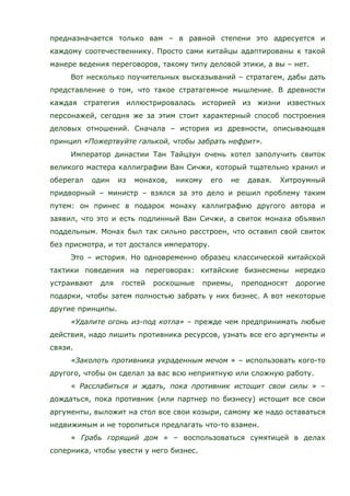 предназначается только вам – в равной степени это адресуется и
каждому соотечественнику. Просто сами китайцы адаптированы к такой
манере ведения переговоров, такому типу деловой этики, а вы – нет.
Вот несколько поучительных высказываний – стратагем, дабы дать
представление о том, что такое стратагемное мышление. В древности
каждая стратегия иллюстрировалась историей из жизни известных
персонажей, сегодня же за этим стоит характерный способ построения
деловых отношений. Сначала – история из древности, описывающая
принцип «Пожертвуйте галькой, чтобы забрать нефрит».
Император династии Тан Тайцзун очень хотел заполучить свиток
великого мастера каллиграфии Ван Сичжи, который тщательно хранил и
оберегал один из монахов, никому его не давая. Хитроумный
придворный – министр – взялся за это дело и решил проблему таким
путем: он принес в подарок монаху каллиграфию другого автора и
заявил, что это и есть подлинный Ван Сичжи, а свиток монаха объявил
поддельным. Монах был так сильно расстроен, что оставил свой свиток
без присмотра, и тот достался императору.
Это – история. Но одновременно образец классической китайской
тактики поведения на переговорах: китайские бизнесмены нередко
устраивают для гостей роскошные приемы, преподносят дорогие
подарки, чтобы затем полностью забрать у них бизнес. А вот некоторые
другие принципы.
«Удалите огонь из-под котла» – прежде чем предпринимать любые
действия, надо лишить противника ресурсов, узнать все его аргументы и
связи.
«Заколоть противника украденным мечом » – использовать кого-то
другого, чтобы он сделал за вас всю неприятную или сложную работу.
« Расслабиться и ждать, пока противник истощит свои силы » –
дождаться, пока противник (или партнер по бизнесу) истощит все свои
аргументы, выложит на стол все свои козыри, самому же надо оставаться
недвижимым и не торопиться предлагать что-то взамен.
« Грабь горящий дом » – воспользоваться сумятицей в делах
соперника, чтобы увести у него бизнес.
 