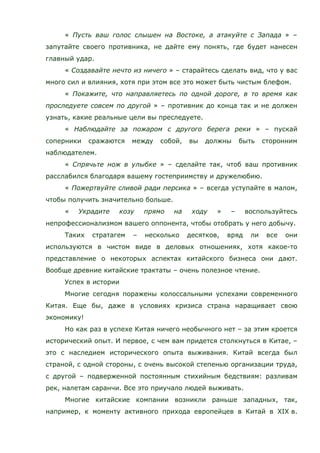 « Пусть ваш голос слышен на Востоке, а атакуйте с Запада » –
запутайте своего противника, не дайте ему понять, где будет нанесен
главный удар.
« Создавайте нечто из ничего » – старайтесь сделать вид, что у вас
много сил и влияния, хотя при этом все это может быть чистым блефом.
« Покажите, что направляетесь по одной дороге, в то время как
проследуете совсем по другой » – противник до конца так и не должен
узнать, какие реальные цели вы преследуете.
« Наблюдайте за пожаром с другого берега реки » – пускай
соперники сражаются между собой, вы должны быть сторонним
наблюдателем.
« Спрячьте нож в улыбке » – сделайте так, чтоб ваш противник
расслабился благодаря вашему гостеприимству и дружелюбию.
« Пожертвуйте сливой ради персика » – всегда уступайте в малом,
чтобы получить значительно больше.
« Украдите козу прямо на ходу » – воспользуйтесь
непрофессионализмом вашего оппонента, чтобы отобрать у него добычу.
Таких стратагем – несколько десятков, вряд ли все они
используются в чистом виде в деловых отношениях, хотя какое-то
представление о некоторых аспектах китайского бизнеса они дают.
Вообще древние китайские трактаты – очень полезное чтение.
Успех в истории
Многие сегодня поражены колоссальными успехами современного
Китая. Еще бы, даже в условиях кризиса страна наращивает свою
экономику!
Но как раз в успехе Китая ничего необычного нет – за этим кроется
исторический опыт. И первое, с чем вам придется столкнуться в Китае, –
это с наследием исторического опыта выживания. Китай всегда был
страной, с одной стороны, с очень высокой степенью организации труда,
с другой – подверженной постоянным стихийным бедствиям: разливам
рек, налетам саранчи. Все это приучало людей выживать.
Многие китайские компании возникли раньше западных, так,
например, к моменту активного прихода европейцев в Китай в XIX в.
 