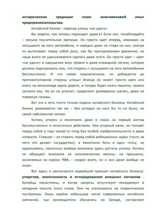 исторические традиции плюс многовековой опыт
предпринимательства.
Китайский бизнес: переход улицы «на удачу»
Вы видели, как китаец переходит дорогу? Если нет, понаблюдайте
– весьма поучительное зрелище. Он просто идет вперед, невзирая на
несущиеся на него автомобили, и нередко даже не глядя на них, иногда
он вытягивает перед собой руку, как бы притормаживая движение, но
чаще всего не удосуживается сделать даже этого. Он просто идет – идет
«на удачу» в нарушении всех правил и даже очевидной логики, которая
должна подсказывать ему, что спорить с несущимся на него автомобилем
бессмысленно. И что самое поразительное, он добирается до
противоположной стороны улицы! Иногда он может просто идти или
ехать на велосипеде вдоль дороги, а позади будет ехать машина, громко
сигналя ему. Но он не уступит, продолжит размеренно шагать, даже не
повернув головы.
Вот это и есть почти точная модель китайского бизнеса. Китайский
бизнес развивается так же – без оглядки на кого бы то ни было, по
своей собственной логике.
Китаец упорен и монотонен даже в своих на первый взгляд
бессмысленных и нелогичных действиях. Как упорный ежик, он толкает
перед собой в гору какой-то плод без особой изобретательности и даже
хитрости. Главное – не ставить перед собой амбициозных задач (пусть за
него это делает государство), а монотонно бить в одну точку, не
задумываясь, насколько вообще возможно здесь достичь успеха. Китаец
не обращает внимания на экономические законы, на принципы,
излагаемые на курсах MBA, – скорее всего, он о них даже вообще не
знает.
Вот здесь и заключается первейший принцип китайского бизнеса:
упорство, монотонность и игнорирование внешних сигналов .
Китайцы несистемны, в Китае напрочь отсутствует менеджмент в
западном смысле этого слова. Они не отвлекаются на теоретические
построения. Лишь крайне небольшое число современных китайских
компаний, чьи руководители обучались на Западе, составляют
 
