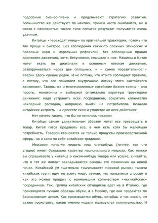 подробные бизнес-планы и продумывают стратегию развития.
Большинство же действуют по наитию, причем часто ошибаются, но в
связи с массовостью такого типа попыток результат получается очень
удачным.
Китайцы «переходят улицу» по кратчайшей траектории, потому что
так проще и быстрее. Без соблюдения каких-то сложных этических и
правовых норм и моральных рефлексий, без соблюдения правил
дорожного движения, хотя, безусловно, слышали о них. Машины в Китае
могут ехать по диагонали к основным потокам движения,
разворачиваться через две сплошных, и – самое поразительное! –
аварии здесь крайне редки. И не потому, что кто-то соблюдает правила,
а потому, что все понимают внутреннюю логику этого «китайского
движения». Таковы же и многочисленные китайские бизнес-схемы – они
просты, монотонны и выбирают оптимально короткую траекторию
движения: надо устранить всех посредников, сократить количество
накладных расходов, напрямую выйти на потребителя. Великая
китайская хитрость – в простоте схем и упорстве во всех действиях.
Нет ничего такого, что бы ни являлось товаром
Китайцы самым удивительным образом могут все превращать в
товар. Китай готов продавать все, в чем есть хотя бы малейшая
потребность. Товаром становятся не только продукты производственной
сферы, но и сами по себе китайские традиции.
Массовая попытка продать хоть что-нибудь (точнее, все что
угодно) имеет буквально характер национального невроза. Как только
вы спрашиваете у китайца о каком-нибудь товаре или услуге, считайте,
что в тот же момент закладываются основы его появления на новой
почве. Китайский ум тщательно «ощупывает» мировой рынок: тысячи
китайских групп едут по всему миру, изучая, что пользуется спросом и
как это можно продать с наименьшим количеством «некитайских»
посредников. Так, группа китайских обувщиков едет не в Италию, где
производятся лучшие образцы обуви, а в Москву, где они продаются по
баснословным ценам. Как производится обувь, китайцы и так знают, им
важно посмотреть, какие именно модели пользуются популярностью. И
 