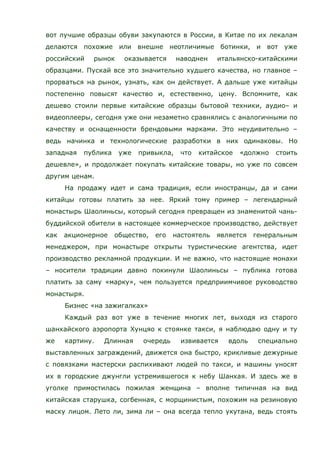 вот лучшие образцы обуви закупаются в России, в Китае по их лекалам
делаются похожие или внешне неотличимые ботинки, и вот уже
российский рынок оказывается наводнен итальянско-китайскими
образцами. Пускай все это значительно худшего качества, но главное –
прорваться на рынок, узнать, как он действует. А дальше уже китайцы
постепенно повысят качество и, естественно, цену. Вспомните, как
дешево стоили первые китайские образцы бытовой техники, аудио– и
видеоплееры, сегодня уже они незаметно сравнялись с аналогичными по
качеству и оснащенности брендовыми марками. Это неудивительно –
ведь начинка и технологические разработки в них одинаковы. Но
западная публика уже привыкла, что китайское «должно стоить
дешевле», и продолжает покупать китайские товары, но уже по совсем
другим ценам.
На продажу идет и сама традиция, если иностранцы, да и сами
китайцы готовы платить за нее. Яркий тому пример – легендарный
монастырь Шаолиньсы, который сегодня превращен из знаменитой чань-
буддийской обители в настоящее коммерческое производство, действует
как акционерное общество, его настоятель является генеральным
менеджером, при монастыре открыты туристические агентства, идет
производство рекламной продукции. И не важно, что настоящие монахи
– носители традиции давно покинули Шаолиньсы – публика готова
платить за саму «марку», чем пользуется предприимчивое руководство
монастыря.
Бизнес «на зажигалках»
Каждый раз вот уже в течение многих лет, выходя из старого
шанхайского аэропорта Хунцяо к стоянке такси, я наблюдаю одну и ту
же картину. Длинная очередь извивается вдоль специально
выставленных заграждений, движется она быстро, крикливые дежурные
с повязками мастерски распихивают людей по такси, и машины уносят
их в городские джунгли устремившегося к небу Шанхая. И здесь же в
уголке примостилась пожилая женщина – вполне типичная на вид
китайская старушка, согбенная, с морщинистым, похожим на резиновую
маску лицом. Лето ли, зима ли – она всегда тепло укутана, ведь стоять
 