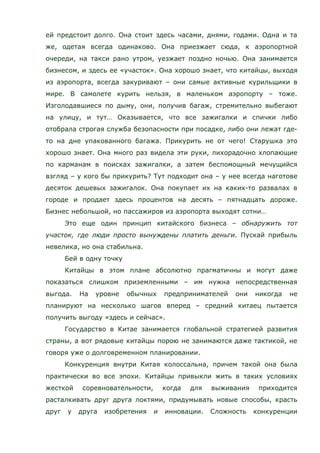ей предстоит долго. Она стоит здесь часами, днями, годами. Одна и та
же, одетая всегда одинаково. Она приезжает сюда, к аэропортной
очереди, на такси рано утром, уезжает поздно ночью. Она занимается
бизнесом, и здесь ее «участок». Она хорошо знает, что китайцы, выходя
из аэропорта, всегда закуривают – они самые активные курильщики в
мире. В самолете курить нельзя, в маленьком аэропорту – тоже.
Изголодавшиеся по дыму, они, получив багаж, стремительно выбегают
на улицу, и тут… Оказывается, что все зажигалки и спички либо
отобрала строгая служба безопасности при посадке, либо они лежат где-
то на дне упакованного багажа. Прикурить не от чего! Старушка это
хорошо знает. Она много раз видела эти руки, лихорадочно хлопающие
по карманам в поисках зажигалки, а затем беспомощный мечущийся
взгляд – у кого бы прикурить? Тут подходит она – у нее всегда наготове
десяток дешевых зажигалок. Она покупает их на каких-то развалах в
городе и продает здесь процентов на десять – пятнадцать дороже.
Бизнес небольшой, но пассажиров из аэропорта выходят сотни…
Это еще один принцип китайского бизнеса – обнаружить тот
участок, где люди просто вынуждены платить деньги. Пускай прибыль
невелика, но она стабильна.
Бей в одну точку
Китайцы в этом плане абсолютно прагматичны и могут даже
показаться слишком приземленными – им нужна непосредственная
выгода. На уровне обычных предпринимателей они никогда не
планируют на несколько шагов вперед – средний китаец пытается
получить выгоду «здесь и сейчас».
Государство в Китае занимается глобальной стратегией развития
страны, а вот рядовые китайцы порою не занимаются даже тактикой, не
говоря уже о долговременном планировании.
Конкуренция внутри Китая колоссальна, причем такой она была
практически во все эпохи. Китайцы привыкли жить в таких условиях
жесткой соревновательности, когда для выживания приходится
расталкивать друг друга локтями, придумывать новые способы, красть
друг у друга изобретения и инновации. Сложность конкуренции
 