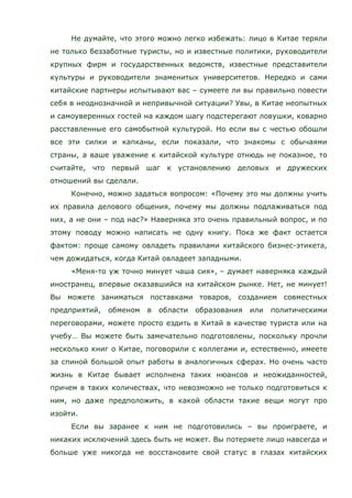 Не думайте, что этого можно легко избежать: лицо в Китае теряли
не только беззаботные туристы, но и известные политики, руководители
крупных фирм и государственных ведомств, известные представители
культуры и руководители знаменитых университетов. Нередко и сами
китайские партнеры испытывают вас – сумеете ли вы правильно повести
себя в неоднозначной и непривычной ситуации? Увы, в Китае неопытных
и самоуверенных гостей на каждом шагу подстерегают ловушки, коварно
расставленные его самобытной культурой. Но если вы с честью обошли
все эти силки и капканы, если показали, что знакомы с обычаями
страны, а ваше уважение к китайской культуре отнюдь не показное, то
считайте, что первый шаг к установлению деловых и дружеских
отношений вы сделали.
Конечно, можно задаться вопросом: «Почему это мы должны учить
их правила делового общения, почему мы должны подлаживаться под
них, а не они – под нас?» Наверняка это очень правильный вопрос, и по
этому поводу можно написать не одну книгу. Пока же факт остается
фактом: проще самому овладеть правилами китайского бизнес-этикета,
чем дожидаться, когда Китай овладеет западными.
«Меня-то уж точно минует чаша сия», – думает наверняка каждый
иностранец, впервые оказавшийся на китайском рынке. Нет, не минует!
Вы можете заниматься поставками товаров, созданием совместных
предприятий, обменом в области образования или политическими
переговорами, можете просто ездить в Китай в качестве туриста или на
учебу… Вы можете быть замечательно подготовлены, поскольку прочли
несколько книг о Китае, поговорили с коллегами и, естественно, имеете
за спиной большой опыт работы в аналогичных сферах. Но очень часто
жизнь в Китае бывает исполнена таких нюансов и неожиданностей,
причем в таких количествах, что невозможно не только подготовиться к
ним, но даже предположить, в какой области такие вещи могут про
изойти.
Если вы заранее к ним не подготовились – вы проиграете, и
никаких исключений здесь быть не может. Вы потеряете лицо навсегда и
больше уже никогда не восстановите свой статус в глазах китайских
 