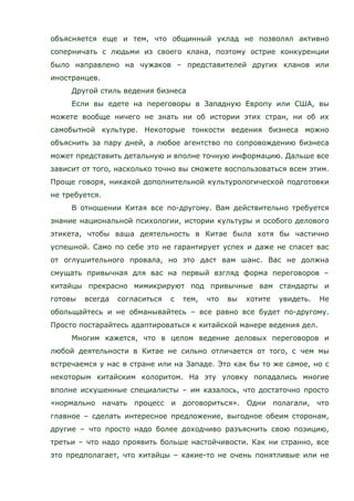объясняется еще и тем, что общинный уклад не позволял активно
соперничать с людьми из своего клана, поэтому острие конкуренции
было направлено на чужаков – представителей других кланов или
иностранцев.
Другой стиль ведения бизнеса
Если вы едете на переговоры в Западную Европу или США, вы
можете вообще ничего не знать ни об истории этих стран, ни об их
самобытной культуре. Некоторые тонкости ведения бизнеса можно
объяснить за пару дней, а любое агентство по сопровождению бизнеса
может представить детальную и вполне точную информацию. Дальше все
зависит от того, насколько точно вы сможете воспользоваться всем этим.
Проще говоря, никакой дополнительной культурологической подготовки
не требуется.
В отношении Китая все по-другому. Вам действительно требуется
знание национальной психологии, истории культуры и особого делового
этикета, чтобы ваша деятельность в Китае была хотя бы частично
успешной. Само по себе это не гарантирует успех и даже не спасет вас
от оглушительного провала, но это даст вам шанс. Вас не должна
смущать привычная для вас на первый взгляд форма переговоров –
китайцы прекрасно мимикрируют под привычные вам стандарты и
готовы всегда согласиться с тем, что вы хотите увидеть. Не
обольщайтесь и не обманывайтесь – все равно все будет по-другому.
Просто постарайтесь адаптироваться к китайской манере ведения дел.
Многим кажется, что в целом ведение деловых переговоров и
любой деятельности в Китае не сильно отличается от того, с чем мы
встречаемся у нас в стране или на Западе. Это как бы то же самое, но с
некоторым китайским колоритом. На эту уловку попадались многие
вполне искушенные специалисты – им казалось, что достаточно просто
«нормально начать процесс и договориться». Одни полагали, что
главное – сделать интересное предложение, выгодное обеим сторонам,
другие – что просто надо более доходчиво разъяснить свою позицию,
третьи – что надо проявить больше настойчивости. Как ни странно, все
это предполагает, что китайцы – какие-то не очень понятливые или не
 