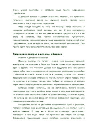 очень умные партнеры, с которыми надо просто «хорошенько
поработать».
К деловой встрече с Китаем готовьтесь заранее , не поленитесь
потратить некоторое время на изучение опыта, прежде всего
негативного, тех, кто уже шел перед вами.
Надо всегда исходить из того, что китайцы более искушены в
искусстве добиваться своей выгоды, чем вы. И они постараются
развернуть ситуацию так, как вы даже не можете предположить, – и вы
этого не заметите. Под маской неторопливости, «упертости»,
непонятливости, неповоротливости чаще скрывается генетический опыт
продвижения своих интересов, опыт, насчитывающий тысячелетия. Они
просто ждут, пока вы выложите на стол все свои карты.
Традиции и поверья в деловом общении
Религия и деловые отношения
Принято считать, что Китай – страна трех основных религий:
конфуцианства, даосизма и буддизма. Они настолько тесно переплетены
друг с другом, что «чистых» даосов или буддистов вне монашеской
среды найти просто невозможно. А современное конфуцианство вообще
с большой натяжкой можно отнести к религии, скорее это система
традиционных взглядов китайцев на мораль и этику. Строго говоря, это и
не религии, а духовные учения, они требуют от человека не столько
веры, сколько соблюдения определенных норм поведения и дисциплины.
Китайцы порой мистичны, но не религиозны. Строго говоря,
религиозные постулаты китайцы знают плохо и мало ими интересуются,
их знания в этой области остаются на уровне обихода, так что не ждите,
что китаец вам внезапно раскроет глубины буддийской медитации или
даосского учения о бессмертии.
Государство никак не увязывает национальную идею с религией,
поэтому китайцы свою религиозную принадлежность не считают чем-то
крайне важным. К тому же в Китае не существует религиозных
конфессий в том виде, каком мы привыкли это видеть на Западе.
Официально подавляющее число китайцев являются атеистами, в
 