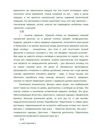 реальности же практически каждый так или иначе исповедует сразу
несколько типов верований. Самый основной из них – вера в духов
предков, и это является центральной частью народной религиозной
традиции. По настоящему в Китае существует лишь этот вид «религии» –
поклонение предкам, кстати, именно так переводится китайское слово
«религия» ( цзунцзяо
) – «учение предков». Средний китаец не привержен никакой
конкретной религии, он в равной степени уважает конфуцианство,
буддизм, даосизм и массу народных верований, поклоняется всем духам
и божествам и не делает различий между различными формами культов.
Вера китайца – синкретична, при этом в ней отсутствует всякий
фанатизм и желание поспорить о том, кто обладает «высшей истиной».
Вам вряд ли удастся втянуть китайцев в дискуссию по поводу того, что
лучше для современного человека, скажем христианство или буддизм,
или является ли конфуцианство религией, – для обычного китайца это
не играет никакой роли. Он далек от абстрактных философских
рассуждений и относится к любому духовному учению как к еще одному
способу проявления кланового родства – ведь, в конце концов, все
обитатели загробного мира некогда являлись чьими-то предками,
поэтому он просто продолжает диалог с родовыми духами-защитниками.
Посмотрите внимательно, фигуры каких духов, чьи изображения
висят также на стенах их домов, расставлены у китайцев на алтаре. Это
многое откроет в понимании устремлений среднего китайца. Это духи,
обеспечивающие богатство, известность, хорошую карьеру, процветание
бизнеса, большое количество детей, то есть все то, о чем мечтает
среднестатистический житель Поднебесной. Практически в любом доме,
ресторане, парикмахерской вы встретите небольшие алтари или просто
фигурки с изображениями Цао-шэня – божества богатства, Фу-шэня –
покровителя карьеры, Шоу-сина – божества долголетия. Практически
повсеместно встречается грозный Гуань-ди (
), или Гуаньюй (
 