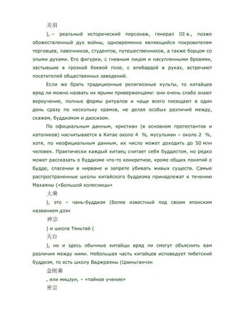 ), – реальный исторический персонаж, генерал III в., позже
обожествленный дух войны, одновременно являющийся покровителем
торговцев, лавочников, студентов, путешественников, а также борцом со
злыми духами. Его фигурки, с гневным лицом и насупленными бровями,
застывшие в грозной боевой позе, с алебардой в руках, встречают
посетителей общественных заведений.
Если же брать традиционные религиозные культы, то китайцев
вряд ли можно назвать их ярыми приверженцами: они очень слабо знают
вероучение, полные формы ритуалов и чаще всего посещают в один
день сразу по нескольку храмов, не делая особых различий между,
скажем, буддизмом и даосизом.
По официальным данным, христиан (в основном протестантов и
католиков) насчитывается в Китае около 4 %, мусульман – около 2 %,
хотя, по неофициальным данным, их число может доходить до 50 млн
человек. Практически каждый китаец считает себя буддистом, но редко
может рассказать о буддизме что-то конкретное, кроме общих понятий о
Будде, спасении в нирване и запрете убивать живых существ. Самые
распространенные школы китайского буддизма принадлежат к течению
Махаяны («Большой колесницы»
), это – чань-буддизм (более известный под своим японским
названием дзэн
) и школа Тяньтай (
), но и здесь обычные китайцы вряд ли смогут объяснить вам
различия между ними. Небольшая часть китайцев исповедует тибетский
буддизм, то есть школу Ваджраяны (Цзиньганчэн
, или мицзун, – «тайное учение»
 