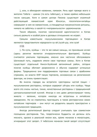 ), или, в обиходном названии, ламаизм. Речь идет прежде всего о
жителях Тибета – цзанах (то есть тибетцах), а также крайне небольшом
числе ханьцев. Хотя в самом центре Пекина существует огромный
действующий ламаистский храм Юнхэгун, посетители-китайцы
совершают в нем не ламаистские, а стандартные махаянистские ритуалы,
нимало не заботясь о какой-то «неправильности» церемониалов.
Таким образом, понятие «религиозной идентичности» в Китае
сильно размыто и особой роли в деловых отношениях не играет.
Самыми известными «мусульманскими торговцами» в Китае
являются представители народности ху-эй (хуэй-цзу, или хуэй
). По сути, хуэйцы – это те же самые ханьцы, но принявшие ислам
(здесь религия является этноразличительным фактором). Хуэйцы
считаются умелыми торговцами, именно они частично обслуживали
Шелковый путь, издревле имели свои торговые союзы. Хотя в Китае
существует отдельный Нинся-Хуэйский автономный район, сегодня
многие хуэйцы обитают разрозненно и обычно содержат успешные
фирмы. Традиционно они поддерживали торговые связи с арабскими
странами, но власти КНР такую торговлю, основанную на религиозном
факторе, не очень приветствуют.
Во многих городах вы встретите «рестораны чистой пищи» –
мусульманские рестораны, которые содержат уйгуры или хуэйцы. Чаще
всего это очень чистые, тихие, качественные рестораны с традиционной
центральноазиатской кухней. Иногда в них даже демонстрируют танец
живота – явление, которое никогда не встретишь в китайских
заведениях. Но не стремитесь приглашать в такие ресторанчики своих
китайских партнеров – они могут не разделять вашего пристрастия к
мусульманским традициям.
Иногда религиозный фактор следует учитывать при совместном
посещении ресторанов. Так, теоретически буддисты не должны есть
мясного, однако в реальной жизни все, кроме монахов в монастырях,
игнорируют этот запрет. У тибетских монахов такой запрет отсутствует
 