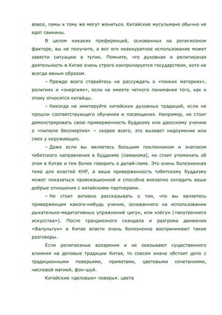вовсе, ламы к тому же могут жениться. Китайские мусульмане обычно не
едят свинины.
В целом никаких преференций, основанных на религиозном
факторе, вы не получите, а вот его неаккуратное использование может
завести ситуацию в тупик. Помните, что духовная и религиозная
деятельность в Китае очень строго контролируется государством, хотя не
всегда явным образом.
– Прежде всего старайтесь не рассуждать о «тонких материях»,
религиях и «энергиях», если не имеете четкого понимания того, как к
этому относятся китайцы.
– Никогда не имитируйте китайских духовных традиций, если не
прошли соответствующего обучения и посвящения. Например, не стоит
демонстрировать свою приверженность буддизму или даосскому учению
о «пилюле бессмертия» – скорее всего, это вызовет недоумение или
смех у окружающих.
– Даже если вы являетесь большим поклонником и знатоком
тибетского направления в буддизме (ламаизма), не стоит упоминать об
этом в Китае и тем более говорить о далай-ламе. Это очень болезненная
тема для властей КНР, а ваша приверженность тибетскому буддизму
может показаться провокационной и способна внезапно охладить ваши
добрые отношения с китайскими партнерами.
– Не стоит активно рассказывать о том, что вы являетесь
приверженцем какого-нибудь учения, основанного на использовании
дыхательно-медитативных упражнений цигун, или нэйгун («внутреннего
искусства»). После грандиозного скандала и разгрома движения
«Фалуньгун» в Китае власти очень болезненно воспринимают такие
разговоры.
Если религиозные воззрения и не оказывают существенного
влияния на деловые традиции Китая, то совсем иначе обстоит дело с
традиционными поверьями, приметами, цветовыми сочетаниями,
числовой магией, фэн-шуй.
Китайские «деловые» поверья: цвета
 