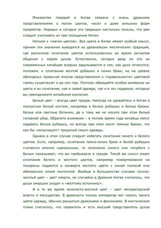 Множество поверий в Китае связано с очень древними
представлениями о магии цветов, чисел и даже внешних форм
предметов. Нередко и сегодня эти традиции настолько сильны, что вам
следует учитывать их при посещении Китая.
Начнем с «магии цветов». Все цвета в Китае имеют особый смысл,
причем эти значения выводятся из древнейших мистических традиций,
где различное сочетание цветов использовалось во время ритуалов
общения с миром духов. Естественно, сегодня вряд ли кто из
современных китайцев всерьез задумывается о том, как духи отнесутся,
положим, к сочетанию желтой рубашки и синих брюк, но на уровне
обиходных привычек многие представления о «правильности» цветовой
гаммы существуют и до сих пор. Поэтому обращайте особое внимание на
цвета и их сочетание, как в своей одежде, так и в тех подарках, которые
вы преподносите китайским коллегам.
Белый цвет – всегда цвет траура. Никогда не одевайтесь в Китае в
полностью белый костюм, например в белую рубашку и белые брюки,
белые или светлые ботинки, да к тому же не носите при этом белый
головной убор. Обратите внимание – в теплое время года китайцы могут
надевать белую рубашку, но всегда при этом носят темные брюки, что
как бы «аннулирует» траурный смысл одежды.
Однако в этом случае следует избегать сочетания синего и белого
цветов. Если, например, сочетание темно-синих брюк и белой рубашки
считается вполне нормальным, то сочетание синего или голубого с
белым показывает, что вы пребываете в трауре. Такой же смысл имеет
сочетание белого и желтого цветов, например пожертвования на
похороны подаются в конверте желтого цвета с синей полосой или
обвязанном синей ленточкой. Вообще в большинстве случаев тускло-
желтый цвет – цвет смерти, не случайно в Древнем Китае считалось, что
души умерших уходят к «желтому источнику».
И в то же время золотисто-желтый цвет – цвет императорской
власти и могущества. В древности только император мог носить такого
цвета одежду, обычно расшитую драконами и фениксами. В мистическом
плане считалось, что правитель и есть высший представитель духов
 