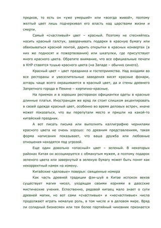 предков, то есть он «уже умерший» или «всегда живой», поэтому
желтый цвет лишь подчеркивал его власть над царствами жизни и
смерти.
Самый «счастливый» цвет – красный. Поэтому не стесняйтесь
носить красный галстук, заворачивать подарки в красную бумагу или
обвязываться красной лентой, дарить открытки в красных конвертах (в
них же подносят и пожертвования) или шкатулки, где присутствует
много красного цвета. Обратите внимание, что все официальные печати
в КНР ставятся тушью красного цвета (на Западе – обычно синего).
Красный цвет – цвет праздника и гостеприимства. Над входами во
все рестораны и увеселительные заведения висят красные фонари,
алтарь чаще всего окрашивается в красный цвет, да и стены древнего
Запретного города в Пекине – кирпично-красные.
На приемах и в хороших ресторанах официантки одеты в красные
длинные платья. Иностранцам же вряд ли стоит слишком акцентировать
в своей одежде красный цвет, особенно во время деловых встреч, иначе
может показаться, что вы перепутали место и пришли на какой-то
китайский праздник.
А вот писать письма или выполнять каллиграфию чернилами
красного цвета не очень хорошо: по древним представлениям, такая
форма написания показывает, что ваша дружба или любовные
отношения находятся под угрозой.
Еще один довольно «опасный» цвет – зеленый. В некоторых
районах Китая он ассоциируется с обманутым мужем, а поэтому подарок
зеленого цвета или завернутый в зеленую бумагу может быть понят как
некорректный намек на измену.
Китайские «деловые» поверья: священные номера
Как часть древней традиции фэн-шуй в Китае испокон веков
существует магия чисел, уходящая своими корнями в даосские
мистические учения. Естественно, рядовой китаец мало знает о сути
древней магии, но вот сами «счастливые» и «несчастливые» числа
продолжают играть немалую роль, в том числе и в деловом мире. Вряд
ли солидный бизнесмен или тем более партийный чиновник признается
 