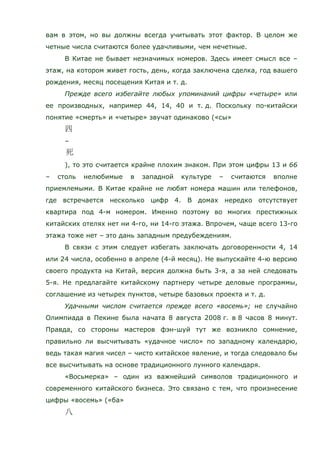 вам в этом, но вы должны всегда учитывать этот фактор. В целом же
четные числа считаются более удачливыми, чем нечетные.
В Китае не бывает незначимых номеров. Здесь имеет смысл все –
этаж, на котором живет гость, день, когда заключена сделка, год вашего
рождения, месяц посещения Китая и т. д.
Прежде всего избегайте любых упоминаний цифры «четыре» или
ее производных, например 44, 14, 40 и т. д. Поскольку по-китайски
понятие «смерть» и «четыре» звучат одинаково («сы»
–
), то это считается крайне плохим знаком. При этом цифры 13 и 66
– столь нелюбимые в западной культуре – считаются вполне
приемлемыми. В Китае крайне не любят номера машин или телефонов,
где встречается несколько цифр 4. В домах нередко отсутствует
квартира под 4-м номером. Именно поэтому во многих престижных
китайских отелях нет ни 4-го, ни 14-го этажа. Впрочем, чаще всего 13-го
этажа тоже нет – это дань западным предубеждениям.
В связи с этим следует избегать заключать договоренности 4, 14
или 24 числа, особенно в апреле (4-й месяц). Не выпускайте 4-ю версию
своего продукта на Китай, версия должна быть 3-я, а за ней следовать
5-я. Не предлагайте китайскому партнеру четыре деловые программы,
соглашение из четырех пунктов, четыре базовых проекта и т. д.
Удачными числом считается прежде всего «восемь»; не случайно
Олимпиада в Пекине была начата 8 августа 2008 г. в 8 часов 8 минут.
Правда, со стороны мастеров фэн-шуй тут же возникло сомнение,
правильно ли высчитывать «удачное число» по западному календарю,
ведь такая магия чисел – чисто китайское явление, и тогда следовало бы
все высчитывать на основе традиционного лунного календаря.
«Восьмерка» – один из важнейший символов традиционного и
современного китайского бизнеса. Это связано с тем, что произнесение
цифры «восемь» («ба»
 