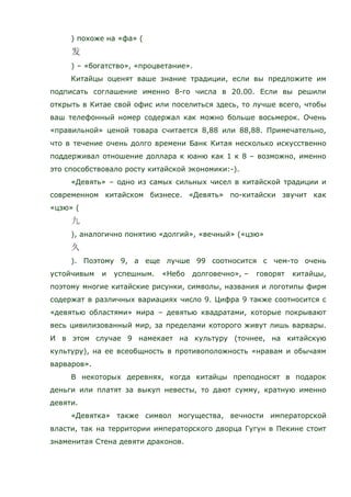 ) похоже на «фа» (
) – «богатство», «процветание».
Китайцы оценят ваше знание традиции, если вы предложите им
подписать соглашение именно 8-го числа в 20.00. Если вы решили
открыть в Китае свой офис или поселиться здесь, то лучше всего, чтобы
ваш телефонный номер содержал как можно больше восьмерок. Очень
«правильной» ценой товара считается 8,88 или 88,88. Примечательно,
что в течение очень долго времени Банк Китая несколько искусственно
поддерживал отношение доллара к юаню как 1 к 8 – возможно, именно
это способствовало росту китайской экономики:-).
«Девять» – одно из самых сильных чисел в китайской традиции и
современном китайском бизнесе. «Девять» по-китайски звучит как
«цзю» (
), аналогично понятию «долгий», «вечный» («цзю»
). Поэтому 9, а еще лучше 99 соотносится с чем-то очень
устойчивым и успешным. «Небо долговечно», – говорят китайцы,
поэтому многие китайские рисунки, символы, названия и логотипы фирм
содержат в различных вариациях число 9. Цифра 9 также соотносится с
«девятью областями» мира – девятью квадратами, которые покрывают
весь цивилизованный мир, за пределами которого живут лишь варвары.
И в этом случае 9 намекает на культуру (точнее, на китайскую
культуру), на ее всеобщность в противоположность «нравам и обычаям
варваров».
В некоторых деревнях, когда китайцы преподносят в подарок
деньги или платят за выкуп невесты, то дают сумму, кратную именно
девяти.
«Девятка» также символ могущества, вечности императорской
власти, так на территории императорского дворца Гугун в Пекине стоит
знаменитая Стена девяти драконов.
 
