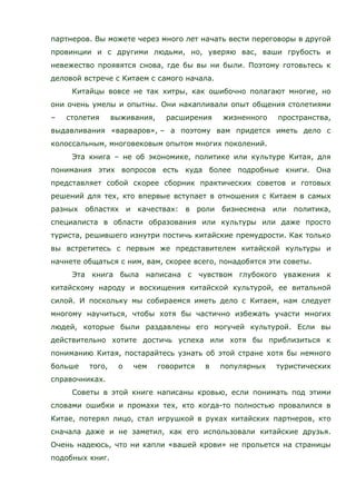 партнеров. Вы можете через много лет начать вести переговоры в другой
провинции и с другими людьми, но, уверяю вас, ваши грубость и
невежество проявятся снова, где бы вы ни были. Поэтому готовьтесь к
деловой встрече с Китаем с самого начала.
Китайцы вовсе не так хитры, как ошибочно полагают многие, но
они очень умелы и опытны. Они накапливали опыт общения столетиями
– столетия выживания, расширения жизненного пространства,
выдавливания «варваров», – а поэтому вам придется иметь дело с
колоссальным, многовековым опытом многих поколений.
Эта книга – не об экономике, политике или культуре Китая, для
понимания этих вопросов есть куда более подробные книги. Она
представляет собой скорее сборник практических советов и готовых
решений для тех, кто впервые вступает в отношения с Китаем в самых
разных областях и качествах: в роли бизнесмена или политика,
специалиста в области образования или культуры или даже просто
туриста, решившего изнутри постичь китайские премудрости. Как только
вы встретитесь с первым же представителем китайской культуры и
начнете общаться с ним, вам, скорее всего, понадобятся эти советы.
Эта книга была написана с чувством глубокого уважения к
китайскому народу и восхищения китайской культурой, ее витальной
силой. И поскольку мы собираемся иметь дело с Китаем, нам следует
многому научиться, чтобы хотя бы частично избежать участи многих
людей, которые были раздавлены его могучей культурой. Если вы
действительно хотите достичь успеха или хотя бы приблизиться к
пониманию Китая, постарайтесь узнать об этой стране хотя бы немного
больше того, о чем говорится в популярных туристических
справочниках.
Советы в этой книге написаны кровью, если понимать под этими
словами ошибки и промахи тех, кто когда-то полностью провалился в
Китае, потерял лицо, стал игрушкой в руках китайских партнеров, кто
сначала даже и не заметил, как его использовали китайские друзья.
Очень надеюсь, что ни капли «вашей крови» не прольется на страницы
подобных книг.
 