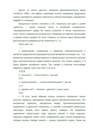 Одним из самых удачных названий фармацевтических фирм
считается «999»; эта фирма, производя вполне заурядную продукцию,
сумела приобрести широкую известность именно благодаря «священным
цифрам» в названии.
Священным числом считается и 81, поскольку оно дает в сумме
«девятку» – самое сильное число в китайской нумерологии.
«Зашифрованную» цифру 81 можно встретить в Китае повсеместно,
стоит только хорошенько всмотреться, например на воротах монастырей
и храмов можно увидеть 81 язык пламени, на коньке крыш монастырей
располагаются изображения 81 животного и т. д.
Число два ( эр
) предполагает вызревание и гармонию взаимоотношений и
является продолжением фундаментальной бинарной оппозиции инь – ян.
Китайское сознание вообще двоично и предполагает постоянное наличие
двух противоположных форм всякого явления. Это можно увидеть и в
самих формах китайского языка. Так, вопрос о наличии чего-нибудь
задается в форме «есть или нет?» ( ю мэ ю
), «сколько?» – «много-мало?» ( до шао
), «какой размер?» – «маленький-большой?» ( да сяо
), «далеко ли?» – «близко – далеко?» ( юань цзинь
). То есть таким образом китаец пытается определить некую
золотую середину, равновесие между двумя противоположностями. Эта
внутренняя гармония, заложенная между противоположностями,
выражается в двоичной символике, а поэтому учитывайте двоичность
некоторых вещей, если будете дарить подарки. На свадебных
церемониях присутствует пара красных свечей и пара подушек.
Хорошим подарком может стать изображение двух уточек-мандаринок,
которые всегда плавают вместе, – символ семейного союза. Таким же
 