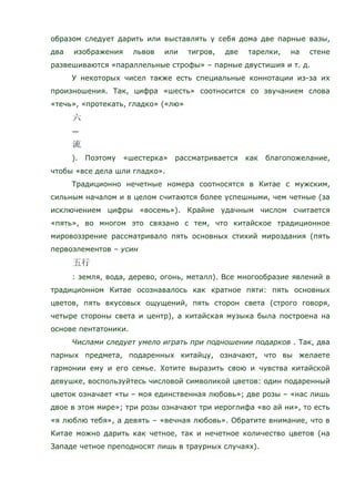 образом следует дарить или выставлять у себя дома две парные вазы,
два изображения львов или тигров, две тарелки, на стене
развешиваются «параллельные строфы» – парные двустишия и т. д.
У некоторых чисел также есть специальные коннотации из-за их
произношения. Так, цифра «шесть» соотносится со звучанием слова
«течь», «протекать, гладко» («лю»
—
). Поэтому «шестерка» рассматривается как благопожелание,
чтобы «все дела шли гладко».
Традиционно нечетные номера соотносятся в Китае с мужским,
сильным началом и в целом считаются более успешными, чем четные (за
исключением цифры «восемь»). Крайне удачным числом считается
«пять», во многом это связано с тем, что китайское традиционное
мировоззрение рассматривало пять основных стихий мироздания (пять
первоэлементов – усин
: земля, вода, дерево, огонь, металл). Все многообразие явлений в
традиционном Китае осознавалось как кратное пяти: пять основных
цветов, пять вкусовых ощущений, пять сторон света (строго говоря,
четыре стороны света и центр), а китайская музыка была построена на
основе пентатоники.
Числами следует умело играть при подношении подарков . Так, два
парных предмета, подаренных китайцу, означают, что вы желаете
гармонии ему и его семье. Хотите выразить свою и чувства китайской
девушке, воспользуйтесь числовой символикой цветов: один подаренный
цветок означает «ты – моя единственная любовь»; две розы – «нас лишь
двое в этом мире»; три розы означают три иероглифа «во ай ни», то есть
«я люблю тебя», а девять – «вечная любовь». Обратите внимание, что в
Китае можно дарить как четное, так и нечетное количество цветов (на
Западе четное преподносят лишь в траурных случаях).
 