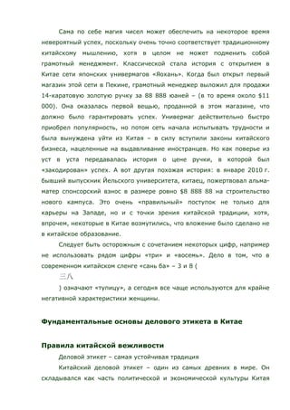 Сама по себе магия чисел может обеспечить на некоторое время
невероятный успех, поскольку очень точно соответствует традиционному
китайскому мышлению, хотя в целом не может подменить собой
грамотный менеджмент. Классической стала история с открытием в
Китае сети японских универмагов «Яохань». Когда был открыт первый
магазин этой сети в Пекине, грамотный менеджер выложил для продажи
14-каратовую золотую ручку за 88 888 юаней – (в то время около $11
000). Она оказалась первой вещью, проданной в этом магазине, что
должно было гарантировать успех. Универмаг действительно быстро
приобрел популярность, но потом сеть начала испытывать трудности и
была вынуждена уйти из Китая – в силу вступили законы китайского
бизнеса, нацеленные на выдавливание иностранцев. Но как поверье из
уст в уста передавалась история о цене ручки, в которой был
«закодирован» успех. А вот другая похожая история: в январе 2010 г.
бывший выпускник Йельского университета, китаец, пожертвовал альма-
матер спонсорский взнос в размере ровно $8 888 88 на строительство
нового кампуса. Это очень «правильный» поступок не только для
карьеры на Западе, но и с точки зрения китайской традиции, хотя,
впрочем, некоторые в Китае возмутились, что вложение было сделано не
в китайское образование.
Следует быть осторожным с сочетанием некоторых цифр, например
не использовать рядом цифры «три» и «восемь». Дело в том, что в
современном китайском сленге «сань ба» – 3 и 8 (
) означают «тупицу», а сегодня все чаще используются для крайне
негативной характеристики женщины.
Фундаментальные основы делового этикета в Китае
Правила китайской вежливости
Деловой этикет – самая устойчивая традиция
Китайский деловой этикет – один из самых древних в мире. Он
складывался как часть политической и экономической культуры Китая
 