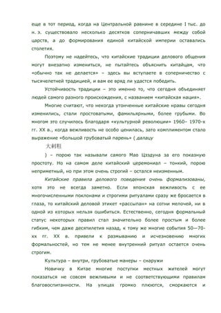 еще в тот период, когда на Центральной равнине в середине I тыс. до
н. э. существовало несколько десятков соперничавших между собой
царств, а до формирования единой китайской империи оставались
столетия.
Поэтому не надейтесь, что китайские традиции делового общения
могут внезапно измениться, не пытайтесь объяснить китайцам, что
«обычно так не делается» – здесь вы вступаете в соперничество с
тысячелетней традицией, и вам ее вряд ли удастся победить.
Устойчивость традиции – это именно то, что сегодня объединяет
людей самого разного происхождения, с названием «китайская нация».
Многие считают, что некогда утонченные китайские нравы сегодня
изменились, стали простоватыми, фамильярными, более грубыми. Во
многом это случилось благодаря «культурной революции» 1960– 1970-х
гг. ХХ в., когда вежливость не особо ценилась, зато комплиментом стало
выражение «большой грубоватый парень» ( далацу
) – порою так называли самого Мао Цзэдуна за его показную
простоту. Но на самом деле китайский церемониал – тонкий, порою
неприметный, но при этом очень строгий – остался неизменным.
Китайские правила делового поведения очень формализованы,
хотя это не всегда заметно. Если японская вежливость с ее
многочисленными поклонами и строгими ритуалами сразу же бросается в
глаза, то китайский деловой этикет «рассыпан» на сотни мелочей, ни в
одной из которых нельзя ошибиться. Естественно, сегодня формальный
статус некоторых правил стал значительно более простым и более
гибким, чем даже десятилетия назад, к тому же многие события 50—70-
хх гг. ХХ в. привели к размыванию и исчезновению многих
формальностей, но тем не менее внутренний ритуал остается очень
строгим.
Культура – внутри, грубоватые манеры – снаружи
Новичку в Китае многие поступки местных жителей могут
показаться не совсем вежливыми и не соответствующими правилам
благовоспитанности. На улицах громко плюются, сморкаются и
 