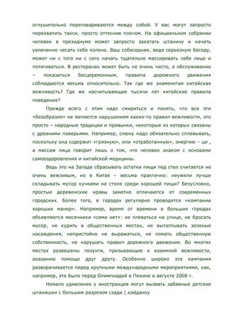 оглушительно переговариваются между собой. У вас могут запросто
перехватить такси, просто оттеснив плечом. На официальном собрании
человек в президиуме может запросто закатать штанину и начать
увлеченно чесать себе колено. Ваш собеседник, ведя серьезную беседу,
может ни с того ни с сего начать тщательно массировать себе лицо и
потягиваться. В ресторанах может быть не очень чисто, а обслуживание
– показаться бесцеремонным, правила дорожного движения
соблюдаются весьма относительно. Так где же знаменитая китайская
вежливость? Где же насчитывающие тысячи лет китайские правила
поведения?
Прежде всего с этим надо смириться и понять, что все эти
«безобразия» не являются нарушением каких-то правил вежливости, это
просто – народные традиции и привычки, некоторые из которых связаны
с древними поверьями. Например, слюну надо обязательно сплевывать,
поскольку она содержит «грязную», или «отработанную», энергию – ци ,
а массаж лица говорит лишь о том, что человек знаком с основами
самооздоровления и китайской медицины.
Ведь это на Западе сбрасывать остатки пищи под стол считается не
очень вежливым, но в Китае – весьма практично: неужели лучше
складывать мусор кучками на столе среди хорошей пищи? Безусловно,
простые деревенские нравы заметно отличаются от современных
городских. Более того, в городах регулярно проводятся «компании
хороших манер». Например, время от времени в больших городах
объявляются месячники «семи нет»: не плеваться на улице, не бросать
мусор, не курить в общественных местах, не вытаптывать зеленые
насаждения, непристойно не выражаться, не ломать общественную
собственность, не нарушать правил дорожного движения. Во многих
местах развешены лозунги, призывающие к взаимной вежливости,
оказанию помощи друг другу. Особенно широко эта кампания
разворачивается перед крупными международными мероприятиями, как,
например, это было перед Олимпиадой в Пекине в августе 2008 г.
Немало удивления у иностранцев могут вызвать забавные детские
штанишки с большим разрезом сзади ( кайданку
 