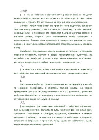 ) – в случае «срочной необходимости» ребенку даже не придется
снимать свои штанишки, хотя выглядит это не очень опрятно. Зато очень
практично и удобно. Все это пришло из простой крестьянской жизни.
Сегодня Китай перенимает по крайней мере видимость западных
хороших манер даже не столько потому, что они кажутся действительно
необходимыми, а поскольку это позволяет быстрее интегрироваться в
мировой бизнес, стереть грань непонимания между китайцами и
иностранцами. Сегодня быть вежливым и корректным становится даже
модным, в некоторых городах открываются специальные школы хороших
манер.
Китайские традиционные манеры связаны не столько с отдельными
формами поведения, сколько с общей конфуцианской культурой, не
случайно сам Конфуций уделял столь много внимания исполнению
ритуалов, церемониям и вообще правильному поведению – ли (
). К тому же и само слово «вежливость» по-китайски понимается
как «манеры», или «внешний вид в соответствии с ритуалами» ( лимао
).
Настоящие китайские правила поведения не заключаются в какой-
то показной манерности, а спрятаны глубоко внутри, на уровне
врожденной культуры. Культура по-китайски – это умение воспринимать
небесные Откровения и привносить в них человеческое понимание, не
случайно само слово «культура» ( вэньхуа
) переводится как «внесение изменений в небесные письмена».
Как бы загадочно это ни звучало, по сути, мы имеем дело со священным,
трепетным отношением к культуре, традициям, привычкам, к манере
одеваться и говорить, относиться к старшим и заботиться о младших,
встречать иностранцев и принимать пищу. Здесь все неслучайно, здесь
все связано со священной традицией.
 