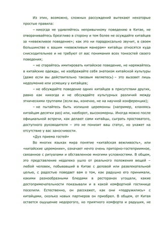 Из этих, возможно, сложных рассуждений вытекают некоторые
простые правила:
– никогда не удивляйтесь непривычному поведению в Китае, не
отворачивайтесь брезгливо в сторону и тем более не осуждайте китайцев
за «невежливое поведение»; как это ни парадоксально звучит, в своем
большинстве к вашим «невежливым манерам» китайцы относятся куда
снисходительнее и не требуют от вас понимания всех тонкостей своего
поведения;
– не старайтесь имитировать китайское поведение, не наряжайтесь
в китайские одежды, не изображайте себя знатоком китайской культуры
(даже если вы действительно таковым являетесь) – это вызовет лишь
недоумение или усмешку у китайцев;
– не обсуждайте поведение одних китайцев в присутствии других,
равно как никогда и не обсуждайте культурных различий между
этническими группами (если вы, конечно, не на научной конференции);
– не пытайтесь быть излишне церемонны (например, кланяясь
китайцам десятки раз) или, наоборот, высокомерны. Иногда можно после
официальной встречи, как делают сами китайцы, сыграть простоватого,
доступного руководителя – это не понизит ваш статус, но укажет на
отсутствие у вас заносчивости.
«Дух приема гостей»
Во многих языках мира понятие «китайская вежливость», или
«китайские церемонии», означает нечто очень приторно-гостеприимное,
связанное с ритуалами и обставленное многими условностями. В общем,
это представление недалеко ушло от реального положения вещей –
любой человек, побывавший в Китае с деловой или развлекательной
целью, с радостью поведает вам о том, как радушно его принимали,
какими разнообразными блюдами в ресторанах угощали, какие
достопримечательности показывали и в какой комфортной гостинице
поселили. Естественно, он расскажет, как они «подружились» с
китайцами, сколько новых партнеров он приобрел. В общем, от Китая
остается ощущение недорогого, но приятного комфорта и радушия, не
 