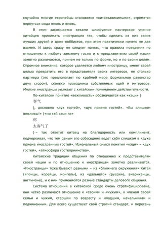 случайно многие европейцы становятся «китаезависимыми», стремятся
вернуться сюда вновь и вновь.
В этом заключается веками шлифуемое мастерское умение
китайцев принимать иностранцев так, чтобы сделать из них своих
лучших друзей и даже лоббистов, при этом практически ничего не дав
взамен. И здесь сразу же следует понять, что правила поведения по
отношению к любому заезжему гостю и к представителю своей нации
заметно различаются, причем не только по форме, но и по своим целям.
Огромное внимание, которое уделяется любому иностранцу, имеет своей
целью превратить его в представителя своих интересов, не столько
партнера (это предполагает по крайней мере формальное равенство
двух сторон), сколько проводника собственных идей и интересов.
Многие иностранцы уезжают с китайским пониманием действительности.
По-китайски понятие «вежливость» обозначается как «кэци» (
), дословно «дух гостей», «дух приема гостей». «Вы слишком
вежливы!» («ни тай кэци лэ»
) – так ответит китаец на благодарность или комплимент,
подчеркивая, что тем самым его собеседник ведет себя слишком в «духе
приема иностранных гостей». Изначальный смысл понятия «кэци» – «дух
гостей», «атмосфера гостеприимства».
Китайские традиции общения по отношению к представителям
своей нации и по отношению к иностранцам заметно различаются.
«Иностранцы» тоже бывают разными – из «ближнего окружения» Китая
(японцы, корейцы, монголы), из «дальнего» (русские, американцы,
англичане), и к ним применяются разные стандарты делового общения.
Система отношений в китайской среде очень стратифицирована,
они четко различают отношение к «своим» и «чужим», к членам своей
семьи и чужим, старшим по возрасту и младшим, начальникам и
подчиненным. Для всего существует свой строгий стандарт, и пересечь
 