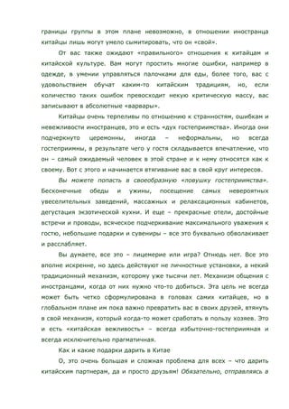 границы группы в этом плане невозможно, в отношении иностранца
китайцы лишь могут умело сымитировать, что он «свой».
От вас также ожидают «правильного» отношения к китайцам и
китайской культуре. Вам могут простить многие ошибки, например в
одежде, в умении управляться палочками для еды, более того, вас с
удовольствием обучат каким-то китайским традициям, но, если
количество таких ошибок превосходит некую критическую массу, вас
записывают в абсолютные «варвары».
Китайцы очень терпеливы по отношению к странностям, ошибкам и
невежливости иностранцев, это и есть «дух гостеприимства». Иногда они
подчеркнуто церемонны, иногда – неформальны, но всегда
гостеприимны, в результате чего у гостя складывается впечатление, что
он – самый ожидаемый человек в этой стране и к нему относятся как к
своему. Вот с этого и начинается втягивание вас в свой круг интересов.
Вы можете попасть в своеобразную «ловушку гостеприимства».
Бесконечные обеды и ужины, посещение самых невероятных
увеселительных заведений, массажных и релаксационных кабинетов,
дегустация экзотической кухни. И еще – прекрасные отели, достойные
встречи и проводы, всяческое подчеркивание максимального уважения к
гостю, небольшие подарки и сувениры – все это буквально обволакивает
и расслабляет.
Вы думаете, все это – лицемерие или игра? Отнюдь нет. Все это
вполне искренне, но здесь действуют не личностные установки, а некий
традиционный механизм, которому уже тысячи лет. Механизм общения с
иностранцами, когда от них нужно что-то добиться. Эта цель не всегда
может быть четко сформулирована в головах самих китайцев, но в
глобальном плане им пока важно превратить вас в своих друзей, втянуть
в свой механизм, который когда-то может сработать в пользу хозяев. Это
и есть «китайская вежливость» – всегда избыточно-гостеприимная и
всегда исключительно прагматичная.
Как и какие подарки дарить в Китае
О, это очень большая и сложная проблема для всех – что дарить
китайским партнерам, да и просто друзьям! Обязательно, отправляясь в
 