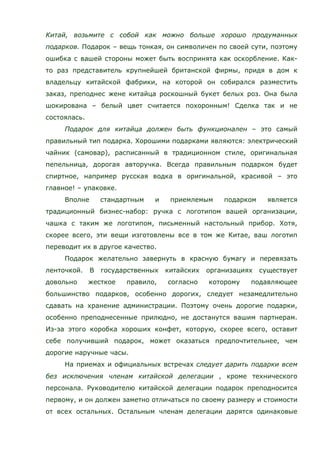 Китай, возьмите с собой как можно больше хорошо продуманных
подарков. Подарок – вещь тонкая, он символичен по своей сути, поэтому
ошибка с вашей стороны может быть воспринята как оскорбление. Как-
то раз представитель крупнейшей британской фирмы, придя в дом к
владельцу китайской фабрики, на которой он собирался разместить
заказ, преподнес жене китайца роскошный букет белых роз. Она была
шокирована – белый цвет считается похоронным! Сделка так и не
состоялась.
Подарок для китайца должен быть функционален – это самый
правильный тип подарка. Хорошими подарками являются: электрический
чайник (самовар), расписанный в традиционном стиле, оригинальная
пепельница, дорогая авторучка. Всегда правильным подарком будет
спиртное, например русская водка в оригинальной, красивой – это
главное! – упаковке.
Вполне стандартным и приемлемым подарком является
традиционный бизнес-набор: ручка с логотипом вашей организации,
чашка с таким же логотипом, письменный настольный прибор. Хотя,
скорее всего, эти вещи изготовлены все в том же Китае, ваш логотип
переводит их в другое качество.
Подарок желательно завернуть в красную бумагу и перевязать
ленточкой. В государственных китайских организациях существует
довольно жесткое правило, согласно которому подавляющее
большинство подарков, особенно дорогих, следует незамедлительно
сдавать на хранение администрации. Поэтому очень дорогие подарки,
особенно преподнесенные прилюдно, не достанутся вашим партнерам.
Из-за этого коробка хороших конфет, которую, скорее всего, оставит
себе получивший подарок, может оказаться предпочтительнее, чем
дорогие наручные часы.
На приемах и официальных встречах следует дарить подарки всем
без исключения членам китайской делегации , кроме технического
персонала. Руководителю китайской делегации подарок преподносится
первому, и он должен заметно отличаться по своему размеру и стоимости
от всех остальных. Остальным членам делегации дарятся одинаковые
 