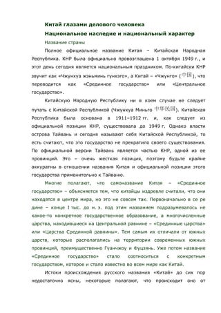 Китай глазами делового человека
Национальное наследие и национальный характер
Название страны
Полное официальное название Китая – Китайская Народная
Республика. КНР была официально провозглашена 1 октября 1949 г., и
этот день сегодня является национальным праздником. По-китайски КНР
звучит как «Чжунхуа жэньминь гунхэго», а Китай – «Чжунго» ( ), что
переводится как «Срединное государство» или «Центральное
государство».
Китайскую Народную Республику ни в коем случае не следует
путать с Китайской Республикой (Чжунхуа Миньго ). Китайская
Республика была основана в 1911–1912 гг. и, как следует из
официальной позиции КНР, существовала до 1949 г. Однако власти
острова Тайвань и сегодня называют себя Китайской Республикой, то
есть считают, что это государство не прекратило своего существования.
По официальной версии Тайвань является частью КНР, одной из ее
провинций. Это – очень жесткая позиция, поэтому будьте крайне
аккуратны в отношении названия Китая и официальной позиции этого
государства применительно к Тайваню.
Многие полагают, что самоназвание Китая – «Срединное
государство» – объясняется тем, что китайцы издревле считали, что они
находятся в центре мира, но это не совсем так. Первоначально в се ре
дине – конце I тыс. до н. э. под этим названием подразумевалось не
какое-то конкретное государственное образование, а многочисленные
царства, находившиеся на Центральной равнине – «Срединные царства»
или «Царства Срединной равнины». Тем самым их отличали от южных
царств, которые располагались на территории современных южных
провинций, преимущественно Гуанчжоу и Фуцзянь. Уже потом название
«Срединное государство» стало соотноситься с конкретным
государством, которое и стало известно во всем мире как Китай.
Истоки происхождения русского названия «Китай» до сих пор
недостаточно ясны, некоторые полагают, что происходит оно от
 