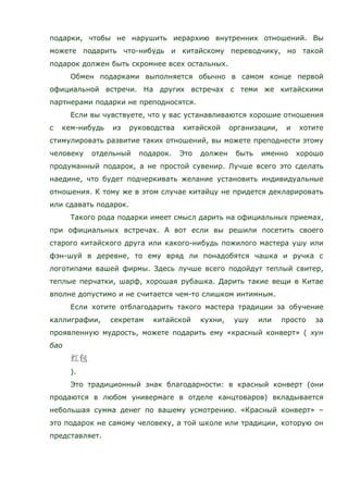 подарки, чтобы не нарушить иерархию внутренних отношений. Вы
можете подарить что-нибудь и китайскому переводчику, но такой
подарок должен быть скромнее всех остальных.
Обмен подарками выполняется обычно в самом конце первой
официальной встречи. На других встречах с теми же китайскими
партнерами подарки не преподносятся.
Если вы чувствуете, что у вас устанавливаются хорошие отношения
с кем-нибудь из руководства китайской организации, и хотите
стимулировать развитие таких отношений, вы можете преподнести этому
человеку отдельный подарок. Это должен быть именно хорошо
продуманный подарок, а не простой сувенир. Лучше всего это сделать
наедине, что будет подчеркивать желание установить индивидуальные
отношения. К тому же в этом случае китайцу не придется декларировать
или сдавать подарок.
Такого рода подарки имеет смысл дарить на официальных приемах,
при официальных встречах. А вот если вы решили посетить своего
старого китайского друга или какого-нибудь пожилого мастера ушу или
фэн-шуй в деревне, то ему вряд ли понадобятся чашка и ручка с
логотипами вашей фирмы. Здесь лучше всего подойдут теплый свитер,
теплые перчатки, шарф, хорошая рубашка. Дарить такие вещи в Китае
вполне допустимо и не считается чем-то слишком интимным.
Если хотите отблагодарить такого мастера традиции за обучение
каллиграфии, секретам китайской кухни, ушу или просто за
проявленную мудрость, можете подарить ему «красный конверт» ( хун
бао
).
Это традиционный знак благодарности: в красный конверт (они
продаются в любом универмаге в отделе канцтоваров) вкладывается
небольшая сумма денег по вашему усмотрению. «Красный конверт» –
это подарок не самому человеку, а той школе или традиции, которую он
представляет.
 