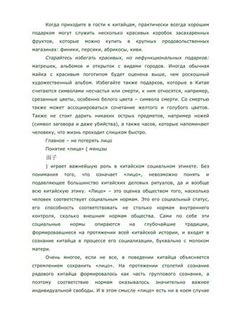 Когда приходите в гости к китайцам, практически всегда хорошим
подарком могут служить несколько красивых коробок засахаренных
фруктов, которые можно купить в крупных продовольственных
магазинах: финики, персики, абрикосы, киви.
Старайтесь избегать красивых, но нефункциональных подарков:
матрешек, альбомов и открыток с видами городов. Иногда обычная
майка с красивым логотипом будет оценена выше, чем роскошный
художественный альбом. Избегайте также подарков, которые в Китае
считаются символами несчастья или смерти, к ним относятся, например,
срезанные цветы, особенно белого цвета – символа смерти. Со смертью
также может ассоциироваться сочетание желтого и голубого цветов.
Также не стоит дарить никаких острых предметов, например ножей
(символ заговора и даже убийства), а также часов, которые напоминают
человеку, что жизнь проходит слишком быстро.
Главное – не потерять лицо
Понятие «лица» ( мянцзы
) играет важнейшую роль в китайском социальном этикете. Без
понимания того, что означает «лицо», невозможно понять и
подавляющее большинство китайских деловых ритуалов, да и вообще
всю китайскую этику. «Лицо» – это оценка обществом того, насколько
человек соответствует социальным нормам. Это его социальный статус,
его способность соответствовать не столько нормам внутреннего
контроля, сколько внешним нормам общества. Сами по себе эти
социальные нормы опираются на глубочайшие традиции,
формировавшиеся на протяжении всей китайской истории, и входят в
сознание китайца в процессе его социализации, буквально с молоком
матери.
Очень многое, если не все, в поведении китайца объясняется
стремлением сохранить «лицо». На протяжении столетий сознание
рядового китайца формировалось как часть группового сознания, а
поэтому соответствие нормам оказывалось значительно важнее
индивидуальной свободы. И в этом смысле «лицо» есть ни в коем случае
 