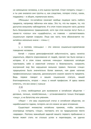 не самооценка человека, а его оценка группой. Стоит потерять «лицо» –
и ты уже оказался вне группы и, как следствие, потерял статус, связи,
поддержку – в общем, нормальную жизнь.
«Мяньцзы» по-китайски означает вообще лицевую часть любого
предмета, например таблички или вазы. Это то, что мы видим, то, что
доступно внешнему наблюдателю. И в этом плане внешняя часть должна
быть безукоризненно традиционной, хотя при этом внутри могут быть и
какие-то «сколы» или «ущербность», но главное – соответствовать
социальным нормам снаружи. Лицо как часть тела обозначается по-
китайски несколько иначе – «лянь» (
), а поэтому «мяньцзы» – это именно социально-нормативное
поведение человека.
Китай – страна демографической избыточности, здесь нелегко
уединиться, обрести отдохновение от людей, причем так было всегда в
истории. И в этом плане наличие «мянцзы» позволяло китайцам
чувствовать себя в известной степени в безопасности, сохранять
внутренний мир без нарушения внешних правил. Наличие «лица»
традиционно было значительно более важным, чем даже наличие
профессиональных навыков, досконального знания какого-то предмета.
Ведь первое говорит о вашем социальном статусе, вашей
благонадежности, второе – лишь о некой профессии. И здесь важно
отметить, что все связи ( гуаньси
), столь необходимые для выживания в китайском обществе –
деловые, личные, хозяйственные, – устанавливаются только благодаря
«лицу», а не богатству или умениям.
«Лицо» – это ваш социальный статус в китайском обществе, он
нарабатывается годами, потерять же его можно за одно мгновение.
Существует множество китайских приемов, чтобы заставить
иностранца потерять «лицо», поставить его на традиционное место
«варвара». Поэтому важнейшей задачей вашего первого пребывания в
Китае может стать не столько успех в переговорах, не удачно
 
