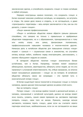заключенная сделка, а способность сохранить «лицо» в глазах китайцев
в любой ситуации.
Нередко иностранцы наивно полагают, что сохранить «лицо» в
Китае означает вежливо улыбаться китайцам, не возражать, не вступать
в споры. На самом деле можно и спорить, и не соглашаться, и даже
«проигрывать» переговоры – весь вопрос заключается в том, как вы это
делаете, с каким «лицом».
«Лицо» важнее профессионализма
«Лицо» в китайском обществе можно обрести самыми разными
способами, это связано не только с правильным и одобряемым
обществом поведением, но и с образованием, принадлежностью к тому
или иному клану или семье, финансовым положением,
профессиональными навыками человека и многим-многим другим.
Немалую роль в китайском обществе для повышения статуса «лица»
играют « гуаньси » – социальные связи и знакомства, не случайно
китаец всегда любит, особенно перед иностранцами, рассказывать, с
какими «большими» людьми он знаком.
В западном обществе понятие «лица» значительно более
устойчивое, чем в Китае. Например, человек может оказаться
обманщиком, жуликом, авантюристом, обмануть сотни людей, за что его
привлекут к уголовной ответственности. Но, отбыв наказание, он вполне
может пользоваться уважением – «лица» он не потерял. В китайском
обществе обмануть своих же сограждан – это прямой путь к
окончательной потере «лица».
В Китае существует масса тонкостей в отношении «лица» и статуса
человека, однако данная тема выходит далеко за рамки этой книги.
Как не потерять «лицо»
Потеря «лица» – это всегда крайне тонкий и деликатный вопрос, и
человек, незнакомый с китайской культурой, далеко не всегда может
ясно понять, уловить, каким своим промахом вы заставили партнера
потерять «лицо», сами того не желая. Помните, никогда нельзя
заставлять человека терять «лицо», даже если вы считаете своего
партнера нечестным, необязательным, если он не соглашается на ваши
 