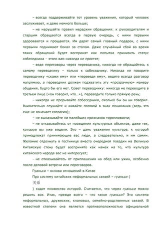 – всегда поддерживайте тот уровень уважения, который человек
заслуживает, и даже немного больше;
– не нарушайте правил иерархии обращения: к руководителям и
старшим обращаются всегда в первую очередь, с ними первыми
здороваются и прощаются. Им дарят самый главный подарок, с ними
первыми поднимают бокал за столом. Даже случайный сбой во время
таких обращений будет воспринят как попытка принизить статус
собеседника – этого вам никогда не простят;
– ведя переговоры через переводчика, никогда не обращайтесь к
самому переводчику – только к собеседнику. Никогда не говорите
переводчику «скажи ему» или «переведи ему», ведите всегда разговор
напрямую, а переводчик должен подхватить эту «прозрачную» манеру
общения, будто бы его нет. Совет переводчику: никогда не переводите в
третьем лице («он говорит, что…»), переводите только прямую речь;
– никогда не прерывайте собеседника, сколько бы он ни говорил.
Внимательно слушайте и кивайте головой в знак понимания (ведь это
еще не означает согласия);
– не выказывайте ни малейших признаков торопливости;
– не отказывайтесь от посещения культурных объектов, даже тех,
которые вы уже видели. Это – дань уважения культуре, к которой
принадлежат принимающие вас люди, а следовательно, и им самим.
Желание отдохнуть в гостинице вместо очередной поездки на Великую
Китайскую стену будет воспринято как намек на то, что культура
китайского народа вас не интересует;
– не отказывайтесь от приглашения на обед или ужин, особенно
после деловой встречи или переговоров.
Гуаньси – основа отношений в Китае
Про систему китайских неформальных связей – гуаньси (
) ходит множество историй. Считается, что через гуаньси можно
решить все. Итак, прежде всего – что такое гуаньси? Это система
неформальных, дружеских, клановых, семейно-родственных связей. В
известной степени она является противоположностью официальной
 